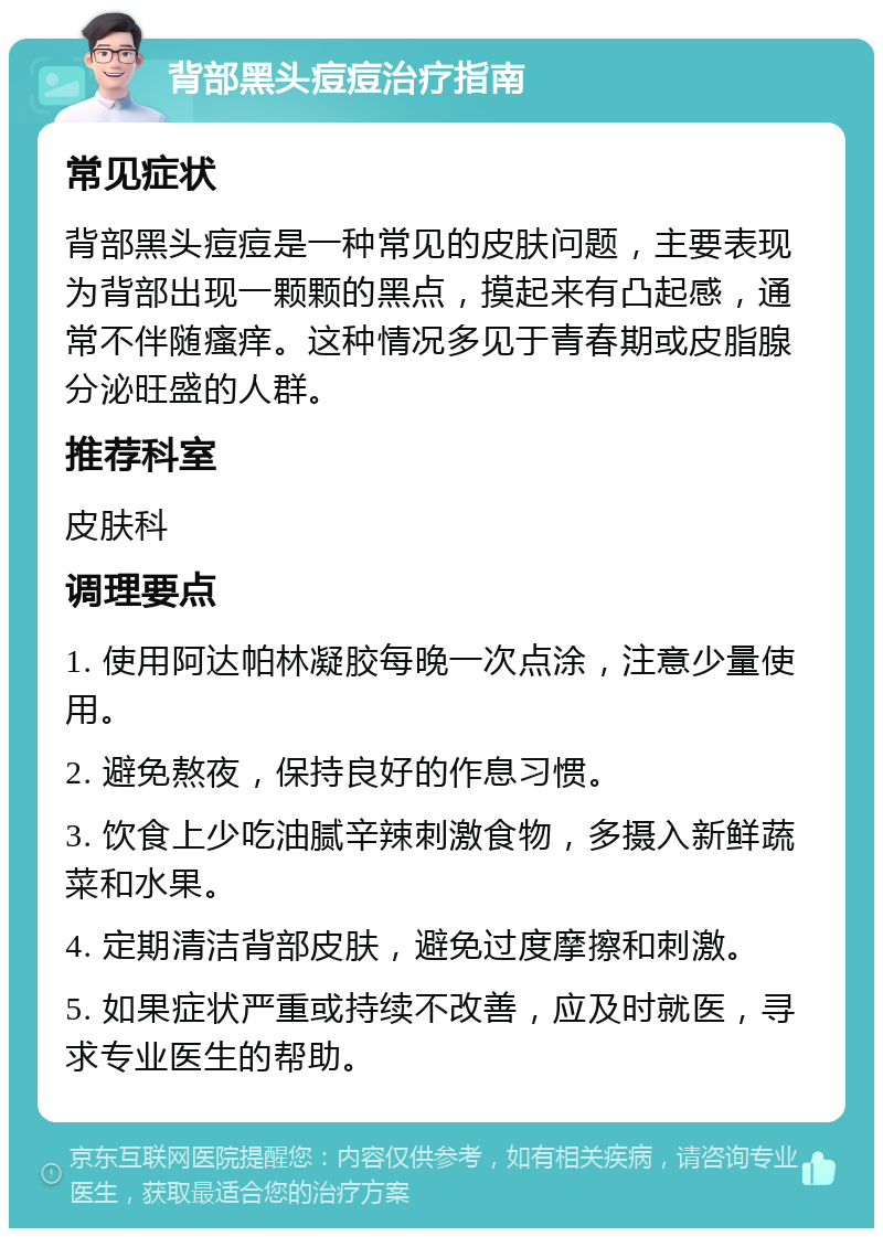 背部黑头痘痘治疗指南 常见症状 背部黑头痘痘是一种常见的皮肤问题，主要表现为背部出现一颗颗的黑点，摸起来有凸起感，通常不伴随瘙痒。这种情况多见于青春期或皮脂腺分泌旺盛的人群。 推荐科室 皮肤科 调理要点 1. 使用阿达帕林凝胶每晚一次点涂，注意少量使用。 2. 避免熬夜，保持良好的作息习惯。 3. 饮食上少吃油腻辛辣刺激食物，多摄入新鲜蔬菜和水果。 4. 定期清洁背部皮肤，避免过度摩擦和刺激。 5. 如果症状严重或持续不改善，应及时就医，寻求专业医生的帮助。