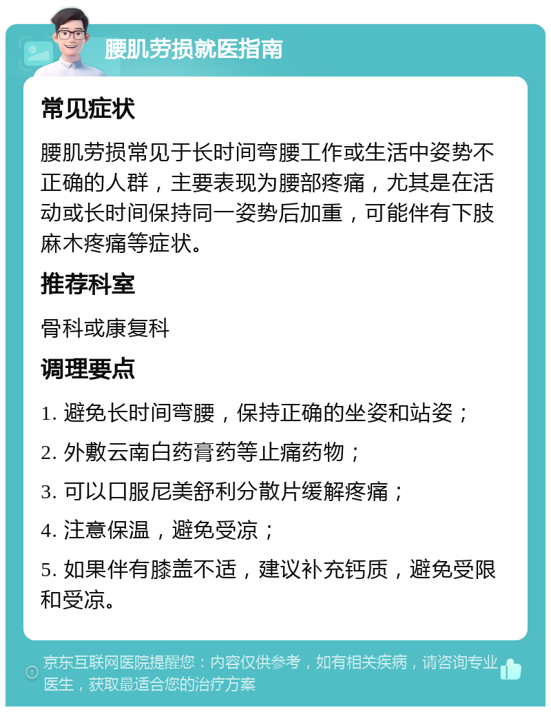 腰肌劳损就医指南 常见症状 腰肌劳损常见于长时间弯腰工作或生活中姿势不正确的人群，主要表现为腰部疼痛，尤其是在活动或长时间保持同一姿势后加重，可能伴有下肢麻木疼痛等症状。 推荐科室 骨科或康复科 调理要点 1. 避免长时间弯腰，保持正确的坐姿和站姿； 2. 外敷云南白药膏药等止痛药物； 3. 可以口服尼美舒利分散片缓解疼痛； 4. 注意保温，避免受凉； 5. 如果伴有膝盖不适，建议补充钙质，避免受限和受凉。