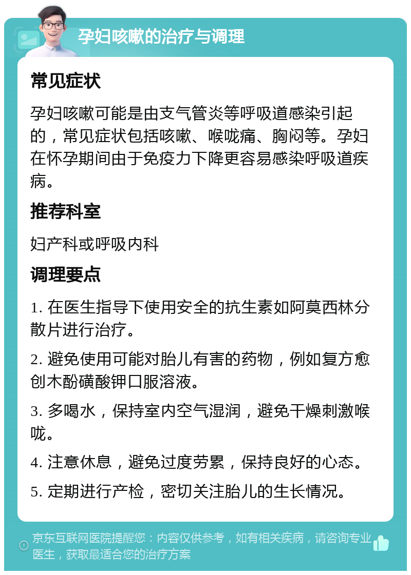 孕妇咳嗽的治疗与调理 常见症状 孕妇咳嗽可能是由支气管炎等呼吸道感染引起的，常见症状包括咳嗽、喉咙痛、胸闷等。孕妇在怀孕期间由于免疫力下降更容易感染呼吸道疾病。 推荐科室 妇产科或呼吸内科 调理要点 1. 在医生指导下使用安全的抗生素如阿莫西林分散片进行治疗。 2. 避免使用可能对胎儿有害的药物，例如复方愈创木酚磺酸钾口服溶液。 3. 多喝水，保持室内空气湿润，避免干燥刺激喉咙。 4. 注意休息，避免过度劳累，保持良好的心态。 5. 定期进行产检，密切关注胎儿的生长情况。