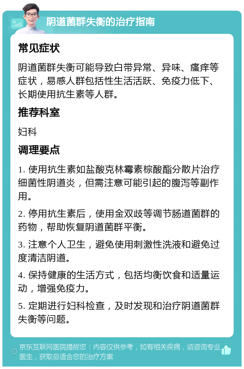 阴道菌群失衡的治疗指南 常见症状 阴道菌群失衡可能导致白带异常、异味、瘙痒等症状，易感人群包括性生活活跃、免疫力低下、长期使用抗生素等人群。 推荐科室 妇科 调理要点 1. 使用抗生素如盐酸克林霉素棕酸酯分散片治疗细菌性阴道炎，但需注意可能引起的腹泻等副作用。 2. 停用抗生素后，使用金双歧等调节肠道菌群的药物，帮助恢复阴道菌群平衡。 3. 注意个人卫生，避免使用刺激性洗液和避免过度清洁阴道。 4. 保持健康的生活方式，包括均衡饮食和适量运动，增强免疫力。 5. 定期进行妇科检查，及时发现和治疗阴道菌群失衡等问题。