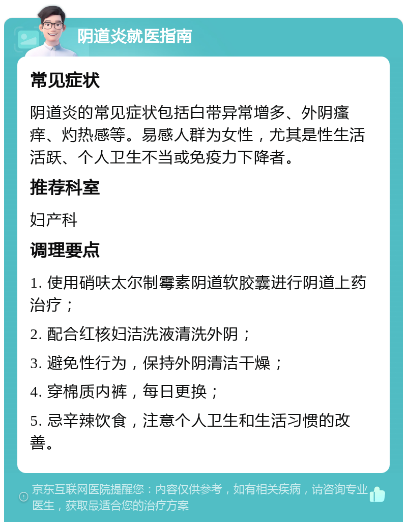 阴道炎就医指南 常见症状 阴道炎的常见症状包括白带异常增多、外阴瘙痒、灼热感等。易感人群为女性，尤其是性生活活跃、个人卫生不当或免疫力下降者。 推荐科室 妇产科 调理要点 1. 使用硝呋太尔制霉素阴道软胶囊进行阴道上药治疗； 2. 配合红核妇洁洗液清洗外阴； 3. 避免性行为，保持外阴清洁干燥； 4. 穿棉质内裤，每日更换； 5. 忌辛辣饮食，注意个人卫生和生活习惯的改善。