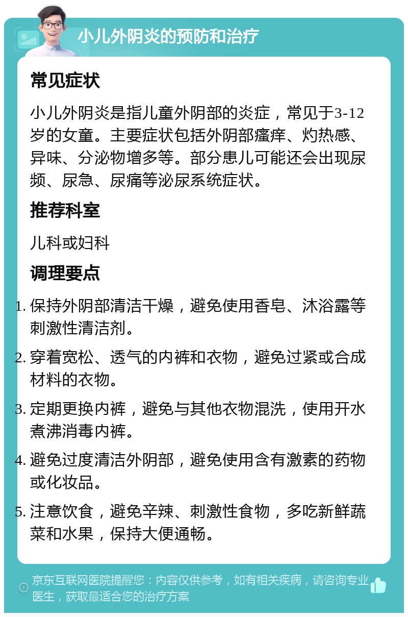 小儿外阴炎的预防和治疗 常见症状 小儿外阴炎是指儿童外阴部的炎症，常见于3-12岁的女童。主要症状包括外阴部瘙痒、灼热感、异味、分泌物增多等。部分患儿可能还会出现尿频、尿急、尿痛等泌尿系统症状。 推荐科室 儿科或妇科 调理要点 保持外阴部清洁干燥，避免使用香皂、沐浴露等刺激性清洁剂。 穿着宽松、透气的内裤和衣物，避免过紧或合成材料的衣物。 定期更换内裤，避免与其他衣物混洗，使用开水煮沸消毒内裤。 避免过度清洁外阴部，避免使用含有激素的药物或化妆品。 注意饮食，避免辛辣、刺激性食物，多吃新鲜蔬菜和水果，保持大便通畅。