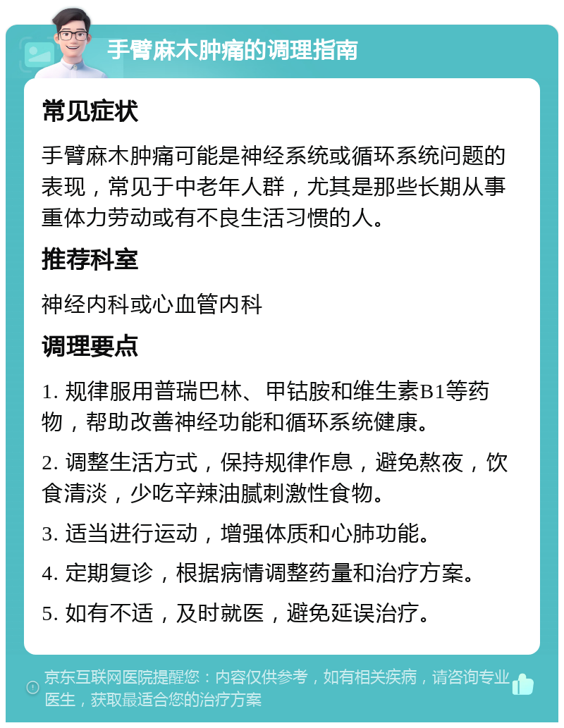 手臂麻木肿痛的调理指南 常见症状 手臂麻木肿痛可能是神经系统或循环系统问题的表现，常见于中老年人群，尤其是那些长期从事重体力劳动或有不良生活习惯的人。 推荐科室 神经内科或心血管内科 调理要点 1. 规律服用普瑞巴林、甲钴胺和维生素B1等药物，帮助改善神经功能和循环系统健康。 2. 调整生活方式，保持规律作息，避免熬夜，饮食清淡，少吃辛辣油腻刺激性食物。 3. 适当进行运动，增强体质和心肺功能。 4. 定期复诊，根据病情调整药量和治疗方案。 5. 如有不适，及时就医，避免延误治疗。