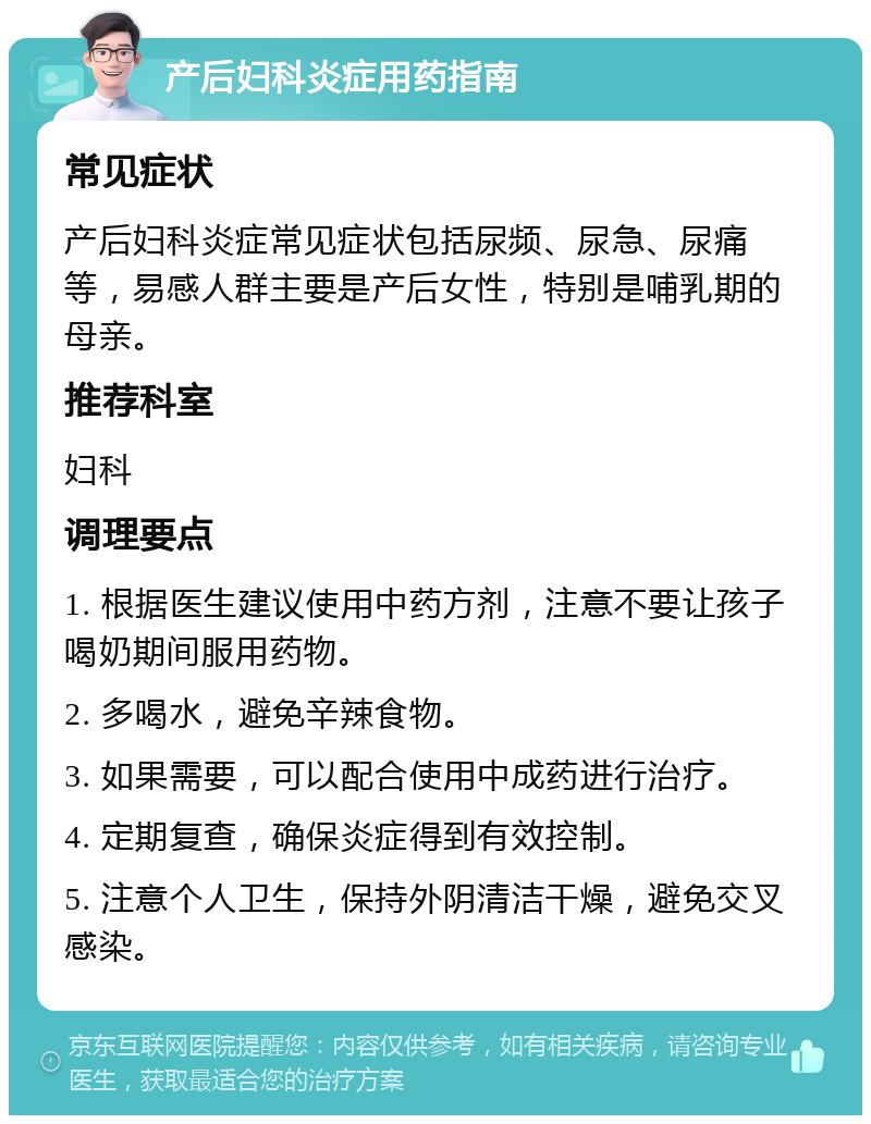 产后妇科炎症用药指南 常见症状 产后妇科炎症常见症状包括尿频、尿急、尿痛等，易感人群主要是产后女性，特别是哺乳期的母亲。 推荐科室 妇科 调理要点 1. 根据医生建议使用中药方剂，注意不要让孩子喝奶期间服用药物。 2. 多喝水，避免辛辣食物。 3. 如果需要，可以配合使用中成药进行治疗。 4. 定期复查，确保炎症得到有效控制。 5. 注意个人卫生，保持外阴清洁干燥，避免交叉感染。