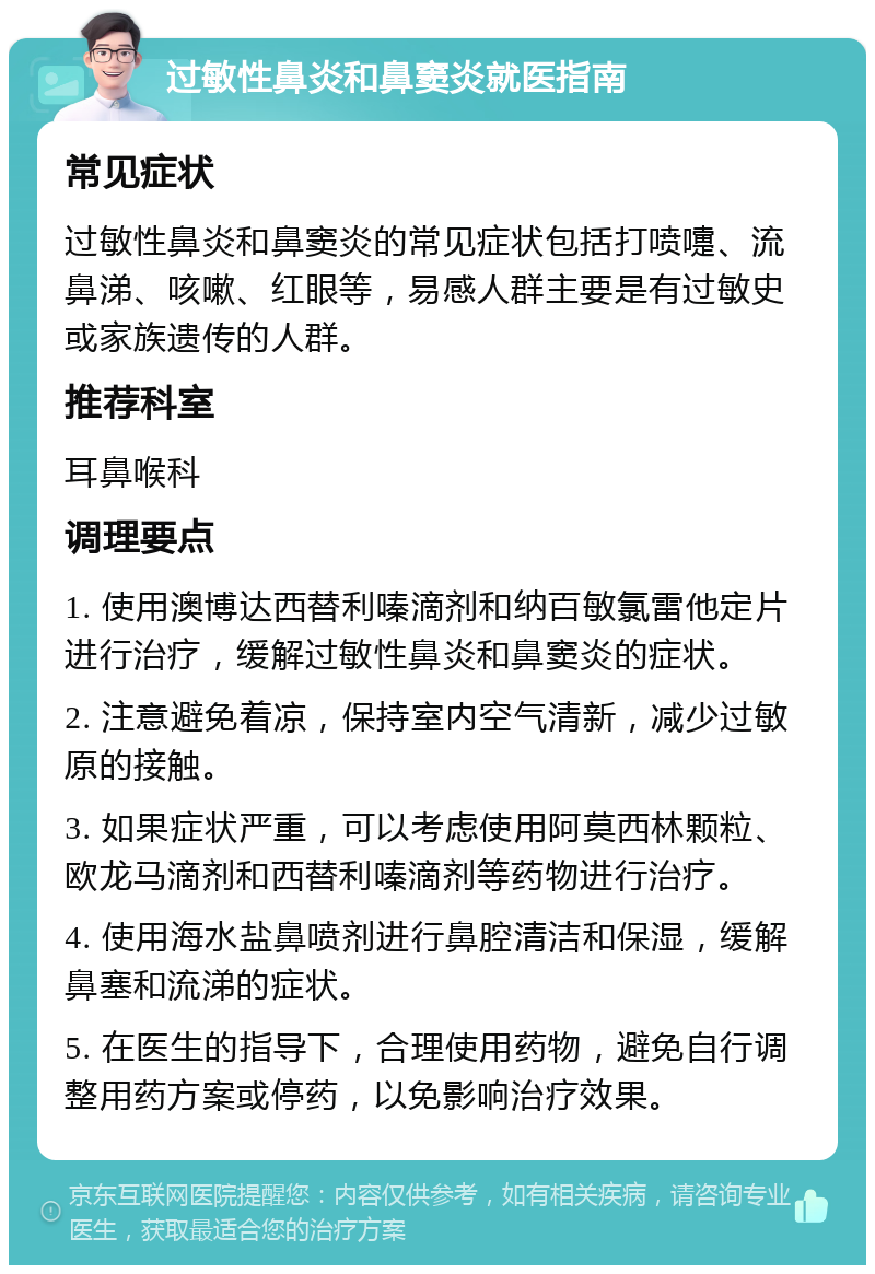 过敏性鼻炎和鼻窦炎就医指南 常见症状 过敏性鼻炎和鼻窦炎的常见症状包括打喷嚏、流鼻涕、咳嗽、红眼等，易感人群主要是有过敏史或家族遗传的人群。 推荐科室 耳鼻喉科 调理要点 1. 使用澳博达西替利嗪滴剂和纳百敏氯雷他定片进行治疗，缓解过敏性鼻炎和鼻窦炎的症状。 2. 注意避免着凉，保持室内空气清新，减少过敏原的接触。 3. 如果症状严重，可以考虑使用阿莫西林颗粒、欧龙马滴剂和西替利嗪滴剂等药物进行治疗。 4. 使用海水盐鼻喷剂进行鼻腔清洁和保湿，缓解鼻塞和流涕的症状。 5. 在医生的指导下，合理使用药物，避免自行调整用药方案或停药，以免影响治疗效果。