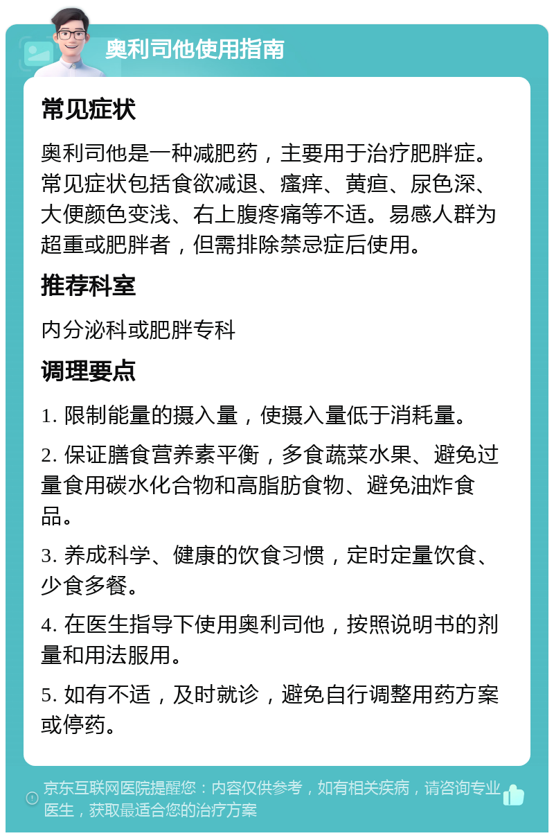 奥利司他使用指南 常见症状 奥利司他是一种减肥药，主要用于治疗肥胖症。常见症状包括食欲减退、瘙痒、黄疸、尿色深、大便颜色变浅、右上腹疼痛等不适。易感人群为超重或肥胖者，但需排除禁忌症后使用。 推荐科室 内分泌科或肥胖专科 调理要点 1. 限制能量的摄入量，使摄入量低于消耗量。 2. 保证膳食营养素平衡，多食蔬菜水果、避免过量食用碳水化合物和高脂肪食物、避免油炸食品。 3. 养成科学、健康的饮食习惯，定时定量饮食、少食多餐。 4. 在医生指导下使用奥利司他，按照说明书的剂量和用法服用。 5. 如有不适，及时就诊，避免自行调整用药方案或停药。