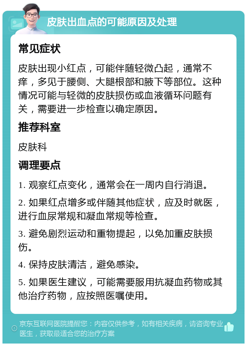 皮肤出血点的可能原因及处理 常见症状 皮肤出现小红点，可能伴随轻微凸起，通常不痒，多见于腰侧、大腿根部和腋下等部位。这种情况可能与轻微的皮肤损伤或血液循环问题有关，需要进一步检查以确定原因。 推荐科室 皮肤科 调理要点 1. 观察红点变化，通常会在一周内自行消退。 2. 如果红点增多或伴随其他症状，应及时就医，进行血尿常规和凝血常规等检查。 3. 避免剧烈运动和重物提起，以免加重皮肤损伤。 4. 保持皮肤清洁，避免感染。 5. 如果医生建议，可能需要服用抗凝血药物或其他治疗药物，应按照医嘱使用。