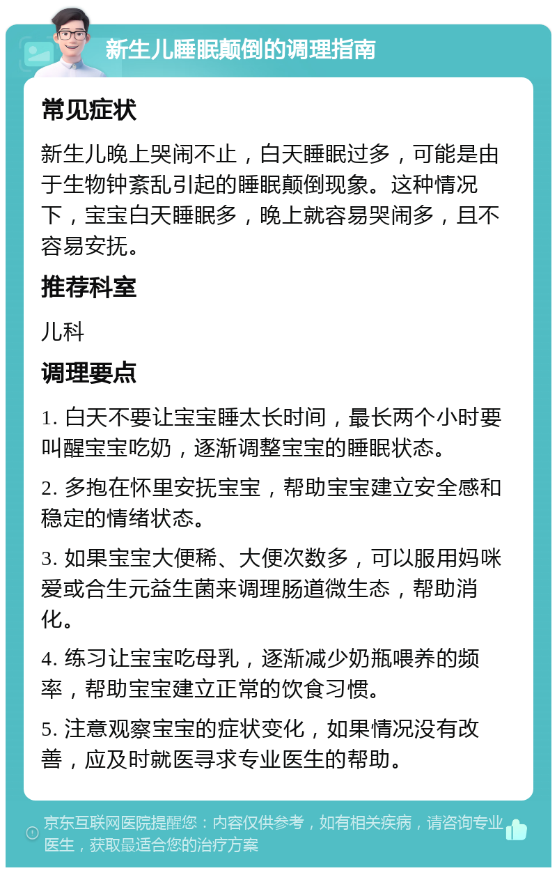 新生儿睡眠颠倒的调理指南 常见症状 新生儿晚上哭闹不止，白天睡眠过多，可能是由于生物钟紊乱引起的睡眠颠倒现象。这种情况下，宝宝白天睡眠多，晚上就容易哭闹多，且不容易安抚。 推荐科室 儿科 调理要点 1. 白天不要让宝宝睡太长时间，最长两个小时要叫醒宝宝吃奶，逐渐调整宝宝的睡眠状态。 2. 多抱在怀里安抚宝宝，帮助宝宝建立安全感和稳定的情绪状态。 3. 如果宝宝大便稀、大便次数多，可以服用妈咪爱或合生元益生菌来调理肠道微生态，帮助消化。 4. 练习让宝宝吃母乳，逐渐减少奶瓶喂养的频率，帮助宝宝建立正常的饮食习惯。 5. 注意观察宝宝的症状变化，如果情况没有改善，应及时就医寻求专业医生的帮助。