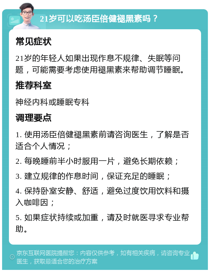 21岁可以吃汤臣倍健褪黑素吗？ 常见症状 21岁的年轻人如果出现作息不规律、失眠等问题，可能需要考虑使用褪黑素来帮助调节睡眠。 推荐科室 神经内科或睡眠专科 调理要点 1. 使用汤臣倍健褪黑素前请咨询医生，了解是否适合个人情况； 2. 每晚睡前半小时服用一片，避免长期依赖； 3. 建立规律的作息时间，保证充足的睡眠； 4. 保持卧室安静、舒适，避免过度饮用饮料和摄入咖啡因； 5. 如果症状持续或加重，请及时就医寻求专业帮助。