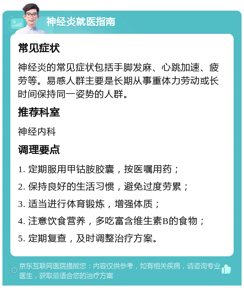 神经炎就医指南 常见症状 神经炎的常见症状包括手脚发麻、心跳加速、疲劳等。易感人群主要是长期从事重体力劳动或长时间保持同一姿势的人群。 推荐科室 神经内科 调理要点 1. 定期服用甲钴胺胶囊，按医嘱用药； 2. 保持良好的生活习惯，避免过度劳累； 3. 适当进行体育锻炼，增强体质； 4. 注意饮食营养，多吃富含维生素B的食物； 5. 定期复查，及时调整治疗方案。