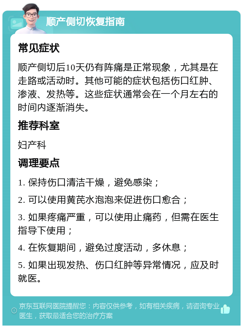 顺产侧切恢复指南 常见症状 顺产侧切后10天仍有阵痛是正常现象，尤其是在走路或活动时。其他可能的症状包括伤口红肿、渗液、发热等。这些症状通常会在一个月左右的时间内逐渐消失。 推荐科室 妇产科 调理要点 1. 保持伤口清洁干燥，避免感染； 2. 可以使用黄芪水泡泡来促进伤口愈合； 3. 如果疼痛严重，可以使用止痛药，但需在医生指导下使用； 4. 在恢复期间，避免过度活动，多休息； 5. 如果出现发热、伤口红肿等异常情况，应及时就医。