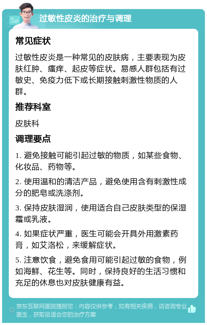 过敏性皮炎的治疗与调理 常见症状 过敏性皮炎是一种常见的皮肤病，主要表现为皮肤红肿、瘙痒、起皮等症状。易感人群包括有过敏史、免疫力低下或长期接触刺激性物质的人群。 推荐科室 皮肤科 调理要点 1. 避免接触可能引起过敏的物质，如某些食物、化妆品、药物等。 2. 使用温和的清洁产品，避免使用含有刺激性成分的肥皂或洗涤剂。 3. 保持皮肤湿润，使用适合自己皮肤类型的保湿霜或乳液。 4. 如果症状严重，医生可能会开具外用激素药膏，如艾洛松，来缓解症状。 5. 注意饮食，避免食用可能引起过敏的食物，例如海鲜、花生等。同时，保持良好的生活习惯和充足的休息也对皮肤健康有益。