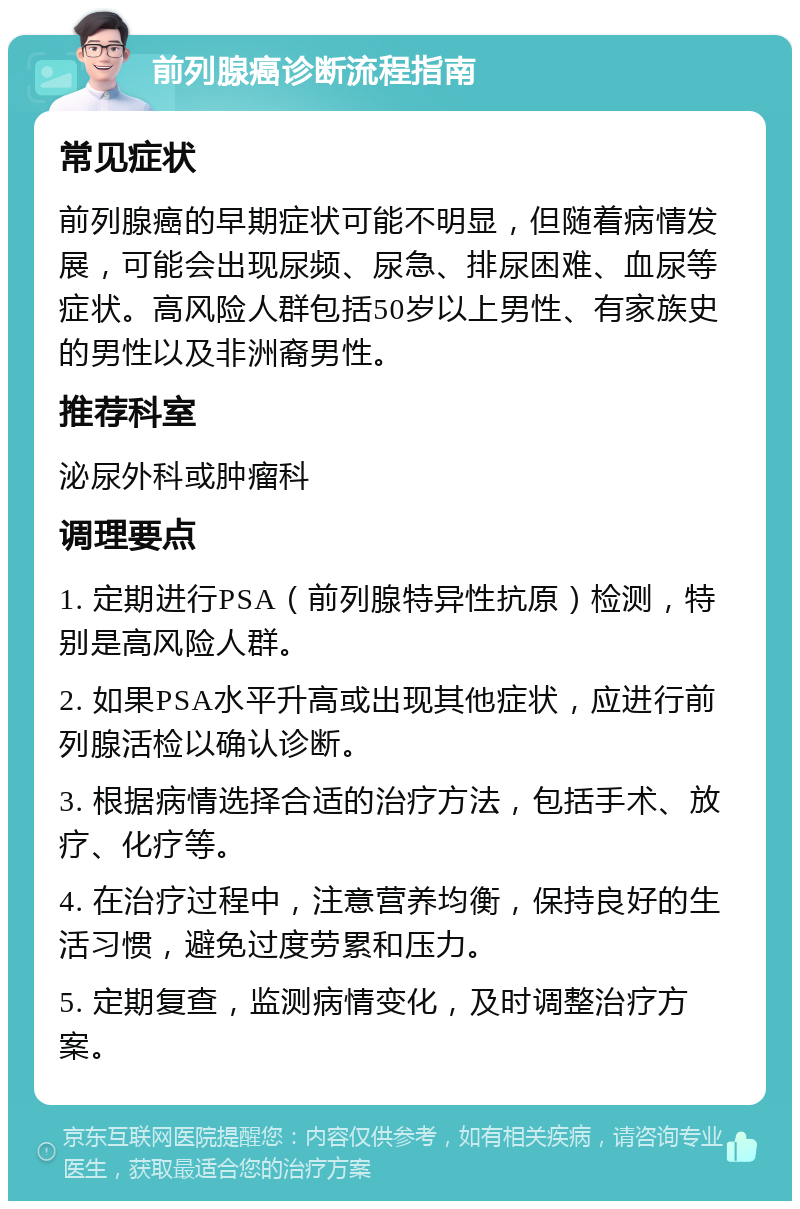 前列腺癌诊断流程指南 常见症状 前列腺癌的早期症状可能不明显，但随着病情发展，可能会出现尿频、尿急、排尿困难、血尿等症状。高风险人群包括50岁以上男性、有家族史的男性以及非洲裔男性。 推荐科室 泌尿外科或肿瘤科 调理要点 1. 定期进行PSA（前列腺特异性抗原）检测，特别是高风险人群。 2. 如果PSA水平升高或出现其他症状，应进行前列腺活检以确认诊断。 3. 根据病情选择合适的治疗方法，包括手术、放疗、化疗等。 4. 在治疗过程中，注意营养均衡，保持良好的生活习惯，避免过度劳累和压力。 5. 定期复查，监测病情变化，及时调整治疗方案。