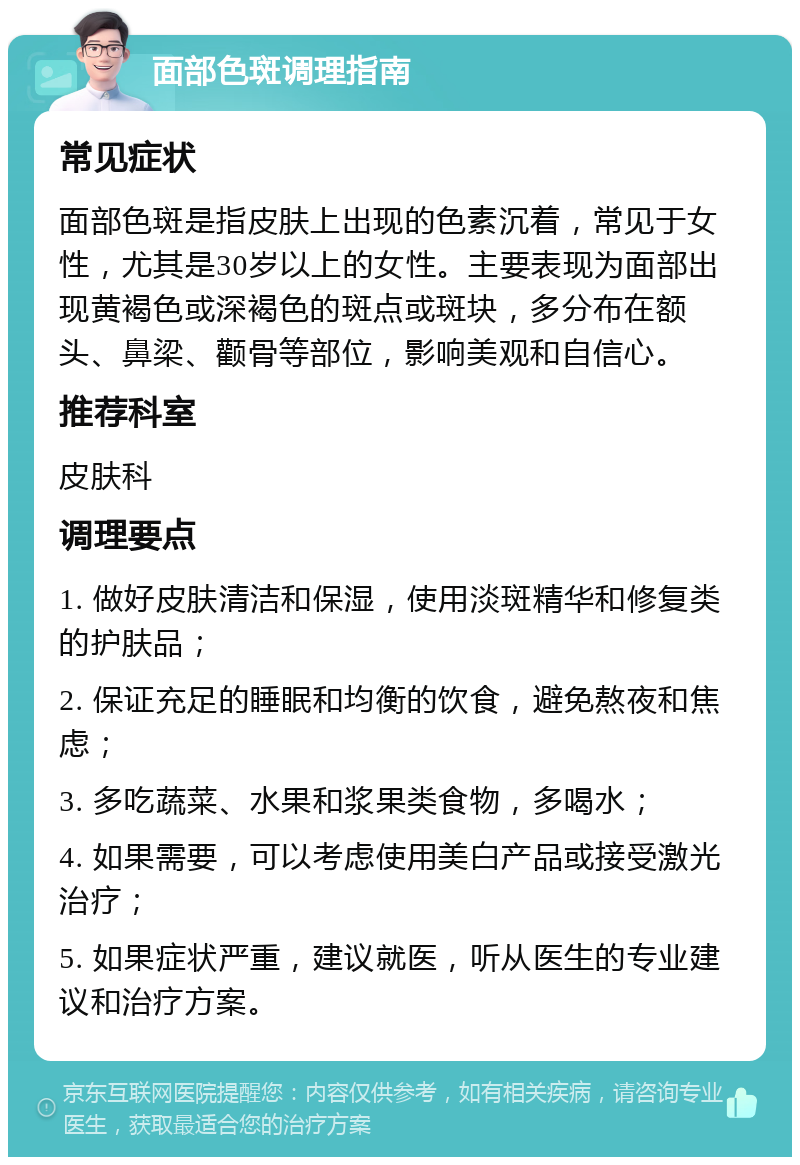 面部色斑调理指南 常见症状 面部色斑是指皮肤上出现的色素沉着，常见于女性，尤其是30岁以上的女性。主要表现为面部出现黄褐色或深褐色的斑点或斑块，多分布在额头、鼻梁、颧骨等部位，影响美观和自信心。 推荐科室 皮肤科 调理要点 1. 做好皮肤清洁和保湿，使用淡斑精华和修复类的护肤品； 2. 保证充足的睡眠和均衡的饮食，避免熬夜和焦虑； 3. 多吃蔬菜、水果和浆果类食物，多喝水； 4. 如果需要，可以考虑使用美白产品或接受激光治疗； 5. 如果症状严重，建议就医，听从医生的专业建议和治疗方案。