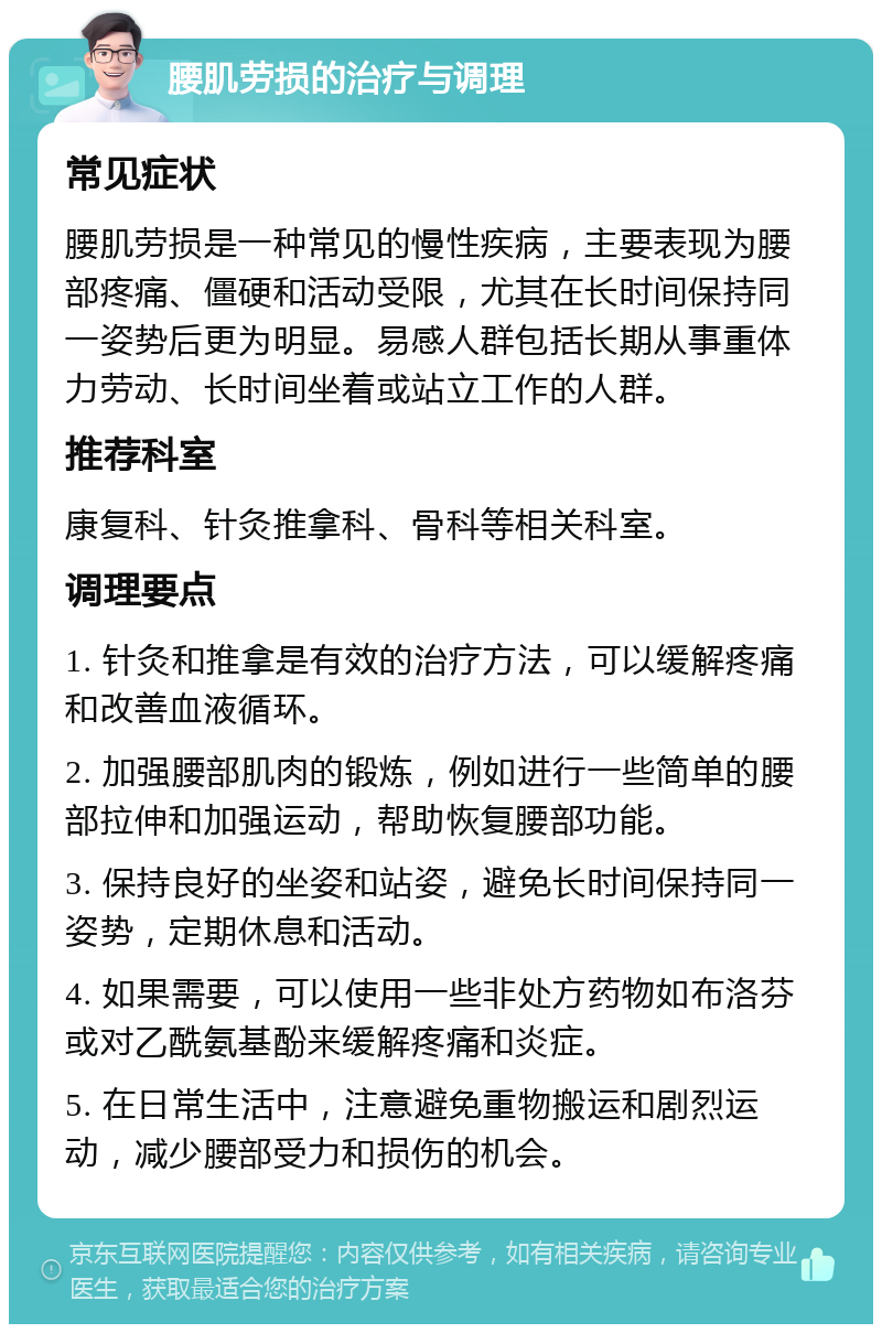 腰肌劳损的治疗与调理 常见症状 腰肌劳损是一种常见的慢性疾病，主要表现为腰部疼痛、僵硬和活动受限，尤其在长时间保持同一姿势后更为明显。易感人群包括长期从事重体力劳动、长时间坐着或站立工作的人群。 推荐科室 康复科、针灸推拿科、骨科等相关科室。 调理要点 1. 针灸和推拿是有效的治疗方法，可以缓解疼痛和改善血液循环。 2. 加强腰部肌肉的锻炼，例如进行一些简单的腰部拉伸和加强运动，帮助恢复腰部功能。 3. 保持良好的坐姿和站姿，避免长时间保持同一姿势，定期休息和活动。 4. 如果需要，可以使用一些非处方药物如布洛芬或对乙酰氨基酚来缓解疼痛和炎症。 5. 在日常生活中，注意避免重物搬运和剧烈运动，减少腰部受力和损伤的机会。