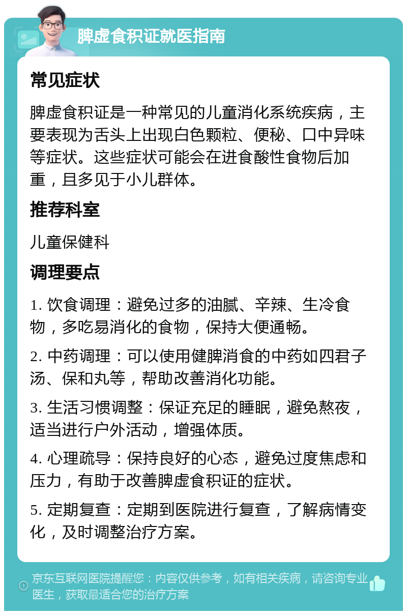 脾虚食积证就医指南 常见症状 脾虚食积证是一种常见的儿童消化系统疾病，主要表现为舌头上出现白色颗粒、便秘、口中异味等症状。这些症状可能会在进食酸性食物后加重，且多见于小儿群体。 推荐科室 儿童保健科 调理要点 1. 饮食调理：避免过多的油腻、辛辣、生冷食物，多吃易消化的食物，保持大便通畅。 2. 中药调理：可以使用健脾消食的中药如四君子汤、保和丸等，帮助改善消化功能。 3. 生活习惯调整：保证充足的睡眠，避免熬夜，适当进行户外活动，增强体质。 4. 心理疏导：保持良好的心态，避免过度焦虑和压力，有助于改善脾虚食积证的症状。 5. 定期复查：定期到医院进行复查，了解病情变化，及时调整治疗方案。