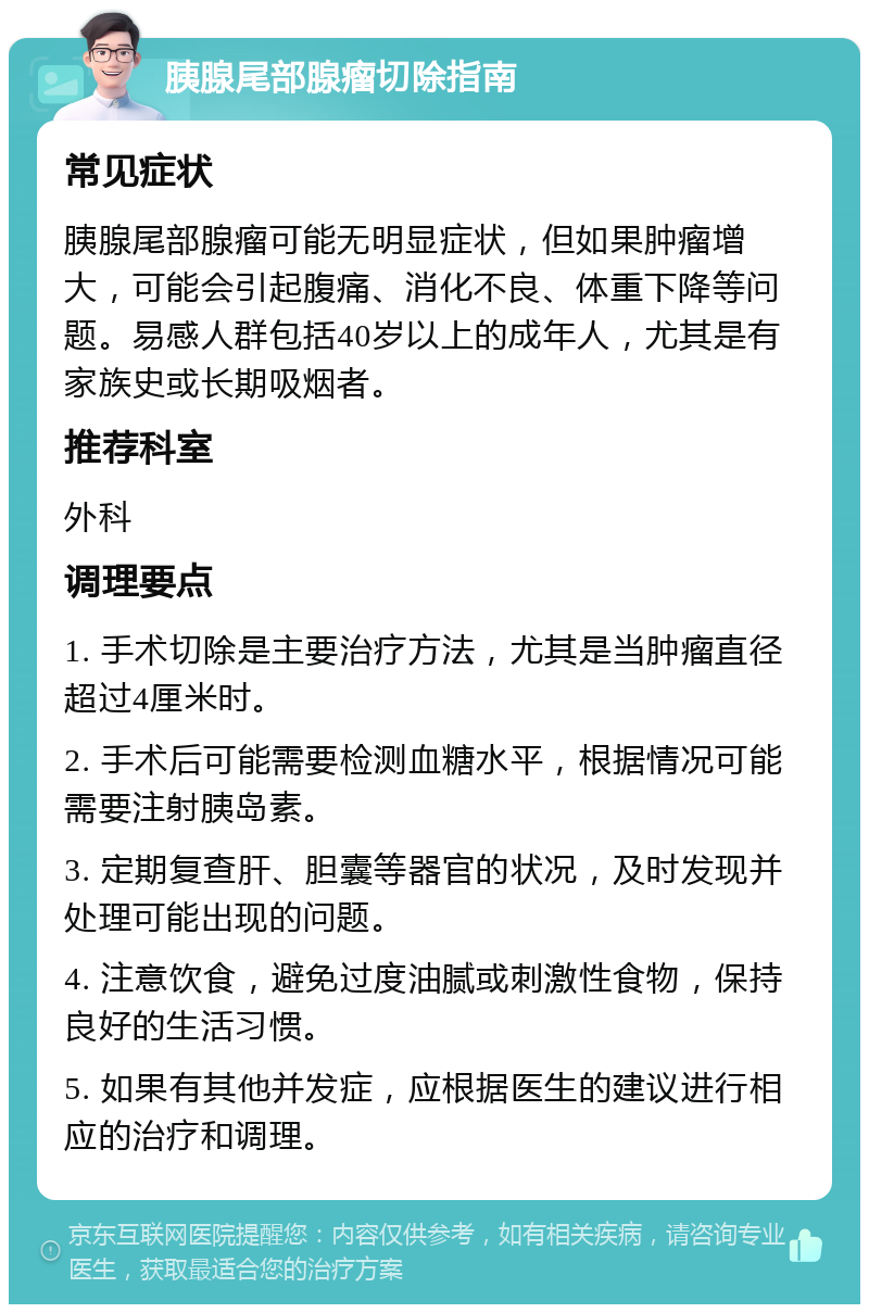 胰腺尾部腺瘤切除指南 常见症状 胰腺尾部腺瘤可能无明显症状，但如果肿瘤增大，可能会引起腹痛、消化不良、体重下降等问题。易感人群包括40岁以上的成年人，尤其是有家族史或长期吸烟者。 推荐科室 外科 调理要点 1. 手术切除是主要治疗方法，尤其是当肿瘤直径超过4厘米时。 2. 手术后可能需要检测血糖水平，根据情况可能需要注射胰岛素。 3. 定期复查肝、胆囊等器官的状况，及时发现并处理可能出现的问题。 4. 注意饮食，避免过度油腻或刺激性食物，保持良好的生活习惯。 5. 如果有其他并发症，应根据医生的建议进行相应的治疗和调理。