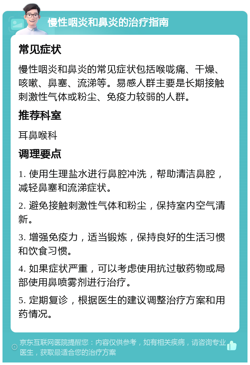 慢性咽炎和鼻炎的治疗指南 常见症状 慢性咽炎和鼻炎的常见症状包括喉咙痛、干燥、咳嗽、鼻塞、流涕等。易感人群主要是长期接触刺激性气体或粉尘、免疫力较弱的人群。 推荐科室 耳鼻喉科 调理要点 1. 使用生理盐水进行鼻腔冲洗，帮助清洁鼻腔，减轻鼻塞和流涕症状。 2. 避免接触刺激性气体和粉尘，保持室内空气清新。 3. 增强免疫力，适当锻炼，保持良好的生活习惯和饮食习惯。 4. 如果症状严重，可以考虑使用抗过敏药物或局部使用鼻喷雾剂进行治疗。 5. 定期复诊，根据医生的建议调整治疗方案和用药情况。