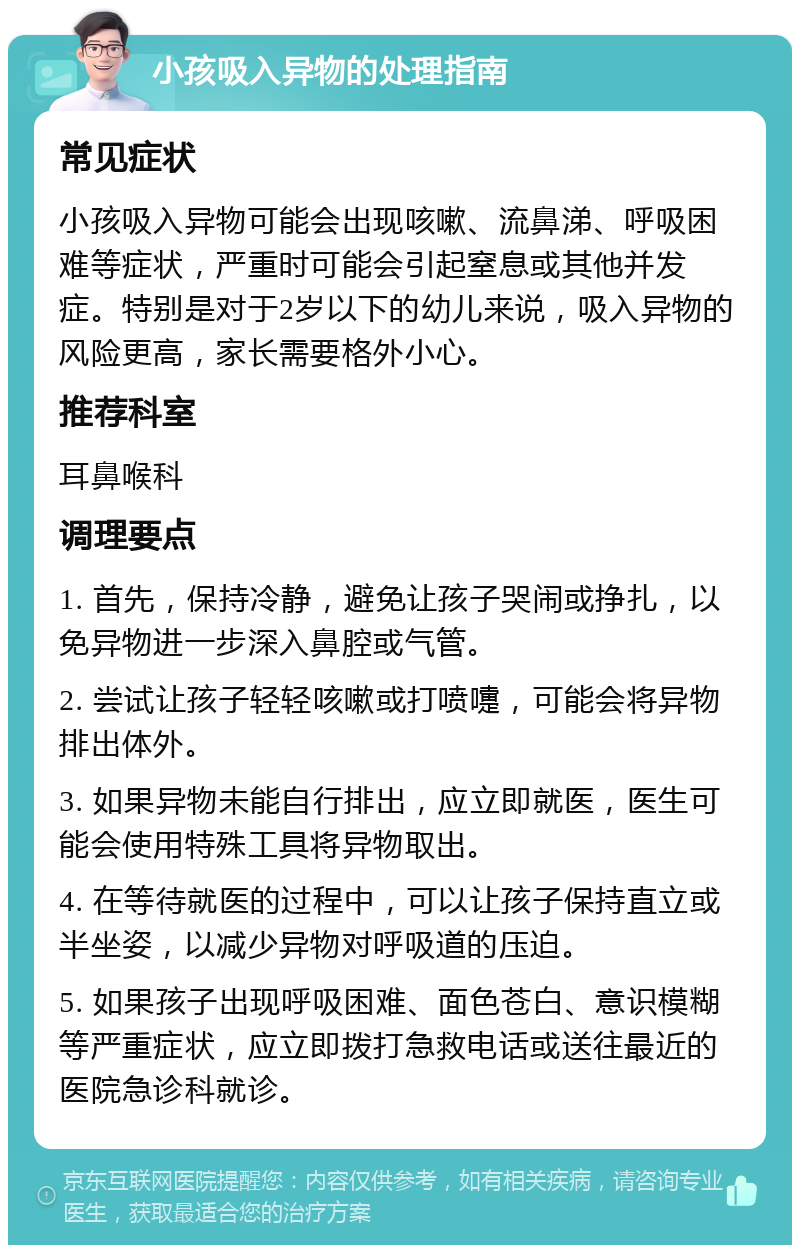 小孩吸入异物的处理指南 常见症状 小孩吸入异物可能会出现咳嗽、流鼻涕、呼吸困难等症状，严重时可能会引起窒息或其他并发症。特别是对于2岁以下的幼儿来说，吸入异物的风险更高，家长需要格外小心。 推荐科室 耳鼻喉科 调理要点 1. 首先，保持冷静，避免让孩子哭闹或挣扎，以免异物进一步深入鼻腔或气管。 2. 尝试让孩子轻轻咳嗽或打喷嚏，可能会将异物排出体外。 3. 如果异物未能自行排出，应立即就医，医生可能会使用特殊工具将异物取出。 4. 在等待就医的过程中，可以让孩子保持直立或半坐姿，以减少异物对呼吸道的压迫。 5. 如果孩子出现呼吸困难、面色苍白、意识模糊等严重症状，应立即拨打急救电话或送往最近的医院急诊科就诊。