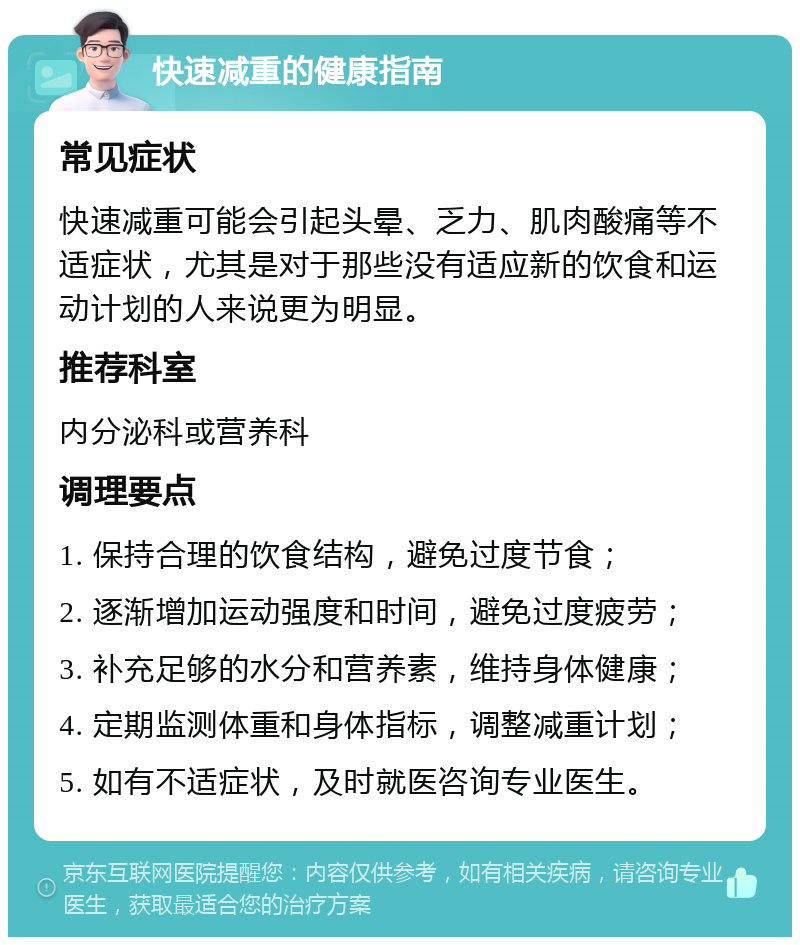 快速减重的健康指南 常见症状 快速减重可能会引起头晕、乏力、肌肉酸痛等不适症状，尤其是对于那些没有适应新的饮食和运动计划的人来说更为明显。 推荐科室 内分泌科或营养科 调理要点 1. 保持合理的饮食结构，避免过度节食； 2. 逐渐增加运动强度和时间，避免过度疲劳； 3. 补充足够的水分和营养素，维持身体健康； 4. 定期监测体重和身体指标，调整减重计划； 5. 如有不适症状，及时就医咨询专业医生。