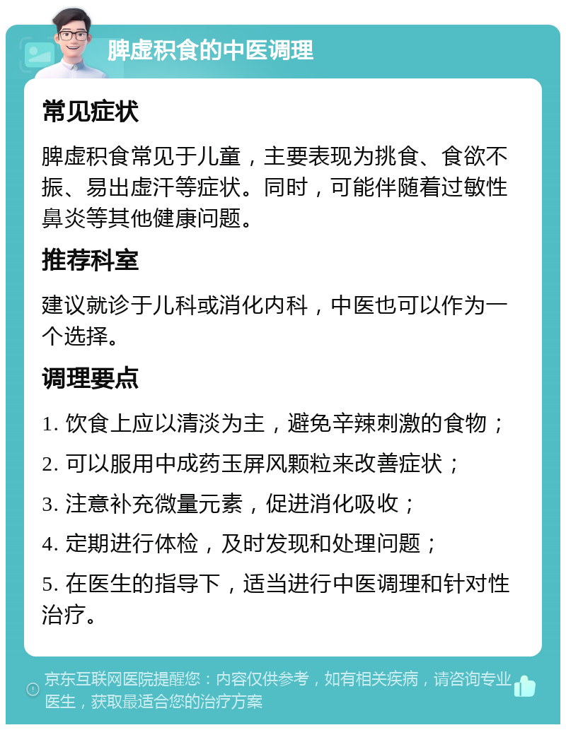 脾虚积食的中医调理 常见症状 脾虚积食常见于儿童，主要表现为挑食、食欲不振、易出虚汗等症状。同时，可能伴随着过敏性鼻炎等其他健康问题。 推荐科室 建议就诊于儿科或消化内科，中医也可以作为一个选择。 调理要点 1. 饮食上应以清淡为主，避免辛辣刺激的食物； 2. 可以服用中成药玉屏风颗粒来改善症状； 3. 注意补充微量元素，促进消化吸收； 4. 定期进行体检，及时发现和处理问题； 5. 在医生的指导下，适当进行中医调理和针对性治疗。