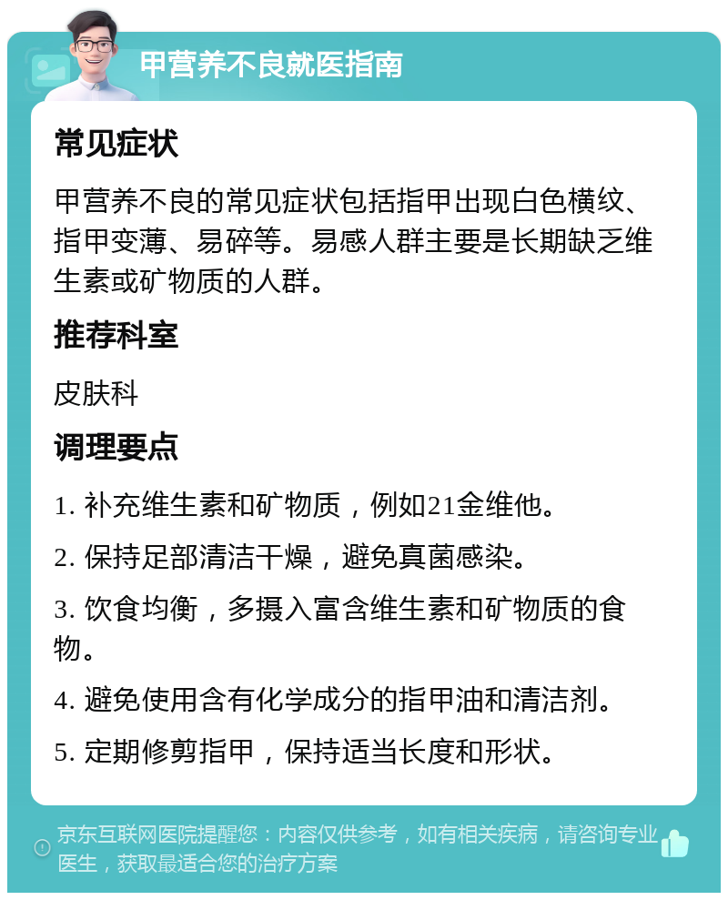 甲营养不良就医指南 常见症状 甲营养不良的常见症状包括指甲出现白色横纹、指甲变薄、易碎等。易感人群主要是长期缺乏维生素或矿物质的人群。 推荐科室 皮肤科 调理要点 1. 补充维生素和矿物质，例如21金维他。 2. 保持足部清洁干燥，避免真菌感染。 3. 饮食均衡，多摄入富含维生素和矿物质的食物。 4. 避免使用含有化学成分的指甲油和清洁剂。 5. 定期修剪指甲，保持适当长度和形状。