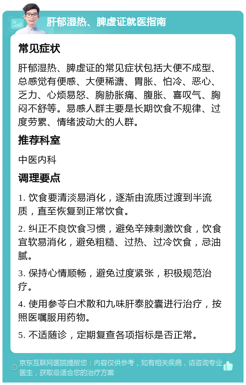 肝郁湿热、脾虚证就医指南 常见症状 肝郁湿热、脾虚证的常见症状包括大便不成型、总感觉有便感、大便稀溏、胃胀、怕冷、恶心、乏力、心烦易怒、胸胁胀痛、腹胀、喜叹气、胸闷不舒等。易感人群主要是长期饮食不规律、过度劳累、情绪波动大的人群。 推荐科室 中医内科 调理要点 1. 饮食要清淡易消化，逐渐由流质过渡到半流质，直至恢复到正常饮食。 2. 纠正不良饮食习惯，避免辛辣刺激饮食，饮食宜软易消化，避免粗糙、过热、过冷饮食，忌油腻。 3. 保持心情顺畅，避免过度紧张，积极规范治疗。 4. 使用参苓白术散和九味肝泰胶囊进行治疗，按照医嘱服用药物。 5. 不适随诊，定期复查各项指标是否正常。