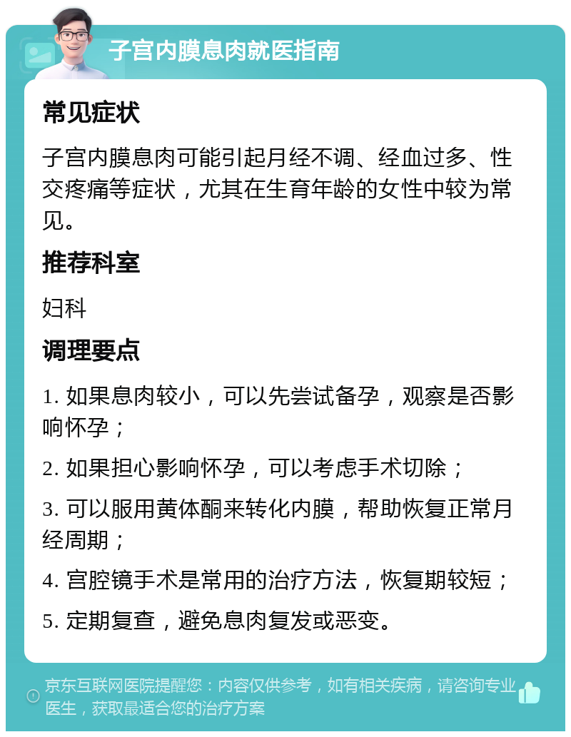 子宫内膜息肉就医指南 常见症状 子宫内膜息肉可能引起月经不调、经血过多、性交疼痛等症状，尤其在生育年龄的女性中较为常见。 推荐科室 妇科 调理要点 1. 如果息肉较小，可以先尝试备孕，观察是否影响怀孕； 2. 如果担心影响怀孕，可以考虑手术切除； 3. 可以服用黄体酮来转化内膜，帮助恢复正常月经周期； 4. 宫腔镜手术是常用的治疗方法，恢复期较短； 5. 定期复查，避免息肉复发或恶变。