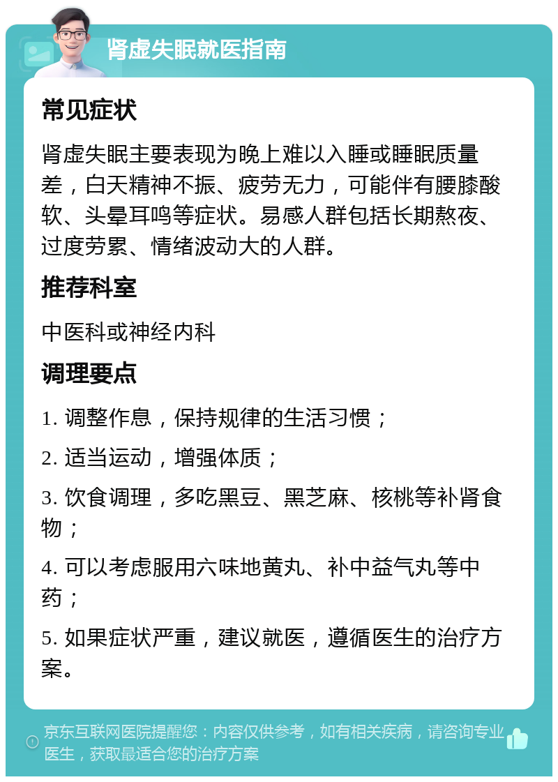 肾虚失眠就医指南 常见症状 肾虚失眠主要表现为晚上难以入睡或睡眠质量差，白天精神不振、疲劳无力，可能伴有腰膝酸软、头晕耳鸣等症状。易感人群包括长期熬夜、过度劳累、情绪波动大的人群。 推荐科室 中医科或神经内科 调理要点 1. 调整作息，保持规律的生活习惯； 2. 适当运动，增强体质； 3. 饮食调理，多吃黑豆、黑芝麻、核桃等补肾食物； 4. 可以考虑服用六味地黄丸、补中益气丸等中药； 5. 如果症状严重，建议就医，遵循医生的治疗方案。