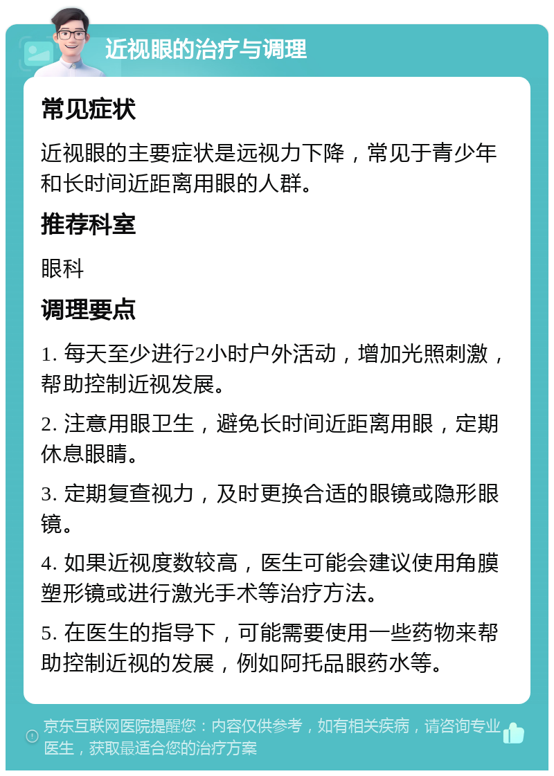 近视眼的治疗与调理 常见症状 近视眼的主要症状是远视力下降，常见于青少年和长时间近距离用眼的人群。 推荐科室 眼科 调理要点 1. 每天至少进行2小时户外活动，增加光照刺激，帮助控制近视发展。 2. 注意用眼卫生，避免长时间近距离用眼，定期休息眼睛。 3. 定期复查视力，及时更换合适的眼镜或隐形眼镜。 4. 如果近视度数较高，医生可能会建议使用角膜塑形镜或进行激光手术等治疗方法。 5. 在医生的指导下，可能需要使用一些药物来帮助控制近视的发展，例如阿托品眼药水等。