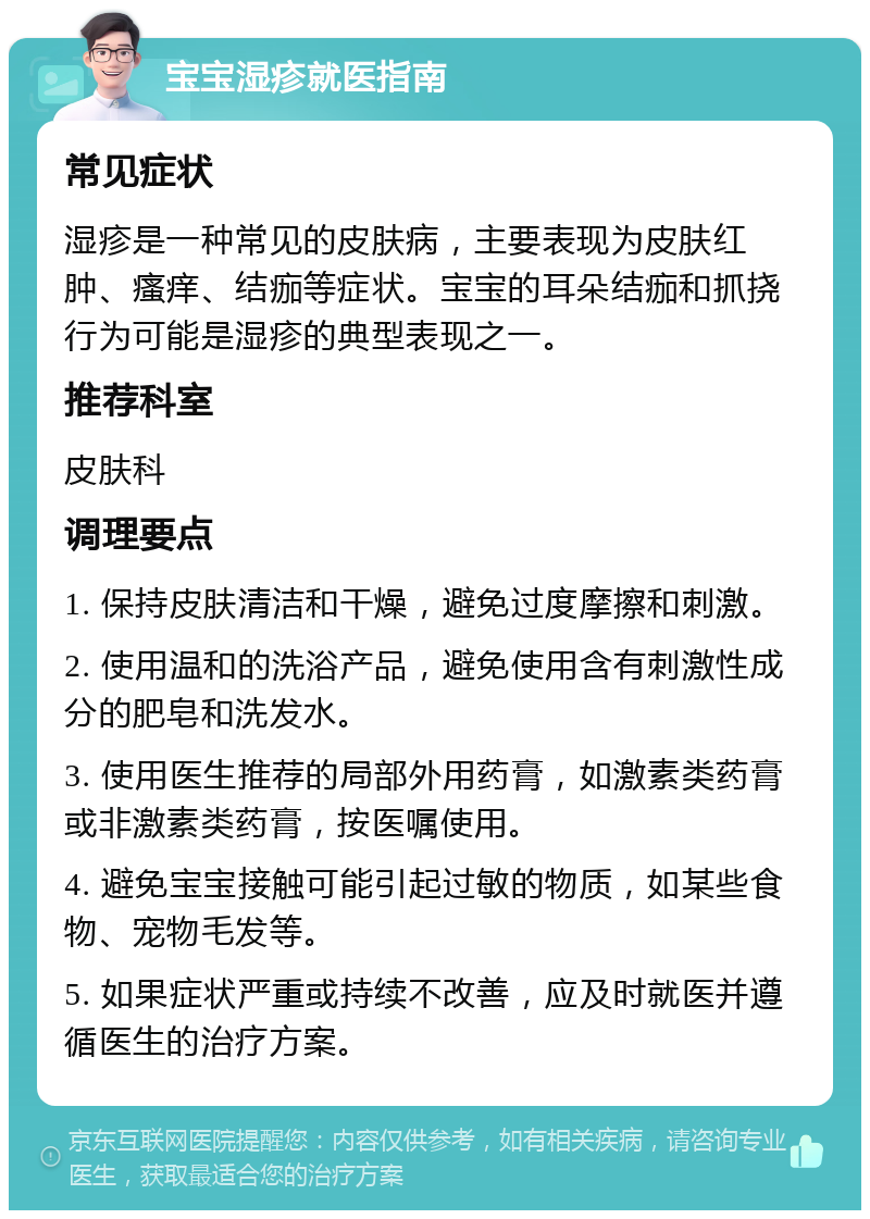 宝宝湿疹就医指南 常见症状 湿疹是一种常见的皮肤病，主要表现为皮肤红肿、瘙痒、结痂等症状。宝宝的耳朵结痂和抓挠行为可能是湿疹的典型表现之一。 推荐科室 皮肤科 调理要点 1. 保持皮肤清洁和干燥，避免过度摩擦和刺激。 2. 使用温和的洗浴产品，避免使用含有刺激性成分的肥皂和洗发水。 3. 使用医生推荐的局部外用药膏，如激素类药膏或非激素类药膏，按医嘱使用。 4. 避免宝宝接触可能引起过敏的物质，如某些食物、宠物毛发等。 5. 如果症状严重或持续不改善，应及时就医并遵循医生的治疗方案。