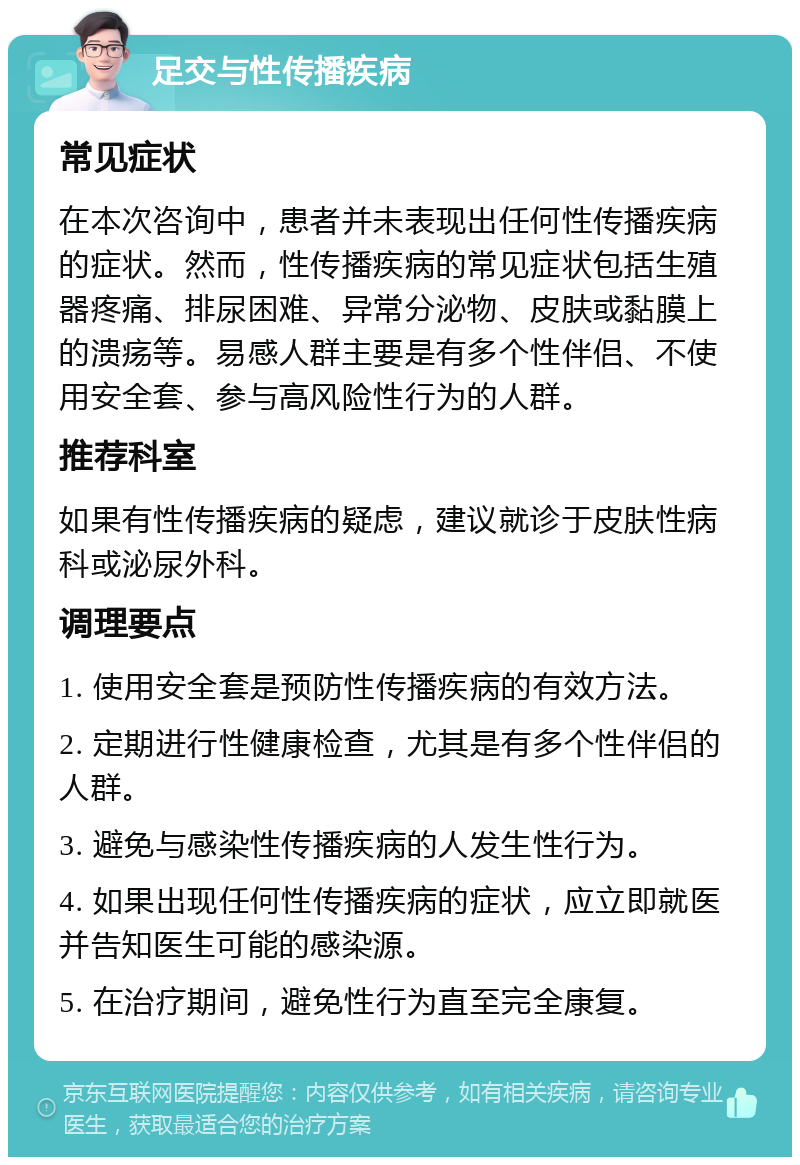 足交与性传播疾病 常见症状 在本次咨询中，患者并未表现出任何性传播疾病的症状。然而，性传播疾病的常见症状包括生殖器疼痛、排尿困难、异常分泌物、皮肤或黏膜上的溃疡等。易感人群主要是有多个性伴侣、不使用安全套、参与高风险性行为的人群。 推荐科室 如果有性传播疾病的疑虑，建议就诊于皮肤性病科或泌尿外科。 调理要点 1. 使用安全套是预防性传播疾病的有效方法。 2. 定期进行性健康检查，尤其是有多个性伴侣的人群。 3. 避免与感染性传播疾病的人发生性行为。 4. 如果出现任何性传播疾病的症状，应立即就医并告知医生可能的感染源。 5. 在治疗期间，避免性行为直至完全康复。