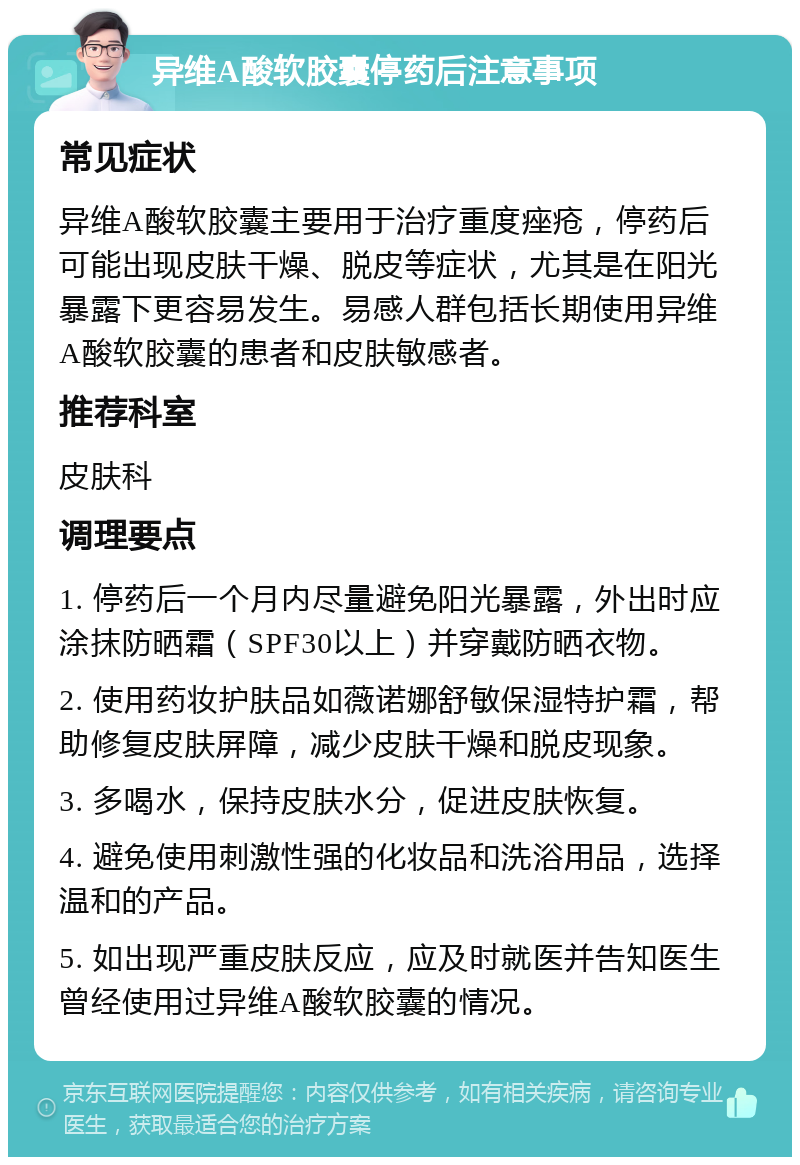 异维A酸软胶囊停药后注意事项 常见症状 异维A酸软胶囊主要用于治疗重度痤疮，停药后可能出现皮肤干燥、脱皮等症状，尤其是在阳光暴露下更容易发生。易感人群包括长期使用异维A酸软胶囊的患者和皮肤敏感者。 推荐科室 皮肤科 调理要点 1. 停药后一个月内尽量避免阳光暴露，外出时应涂抹防晒霜（SPF30以上）并穿戴防晒衣物。 2. 使用药妆护肤品如薇诺娜舒敏保湿特护霜，帮助修复皮肤屏障，减少皮肤干燥和脱皮现象。 3. 多喝水，保持皮肤水分，促进皮肤恢复。 4. 避免使用刺激性强的化妆品和洗浴用品，选择温和的产品。 5. 如出现严重皮肤反应，应及时就医并告知医生曾经使用过异维A酸软胶囊的情况。