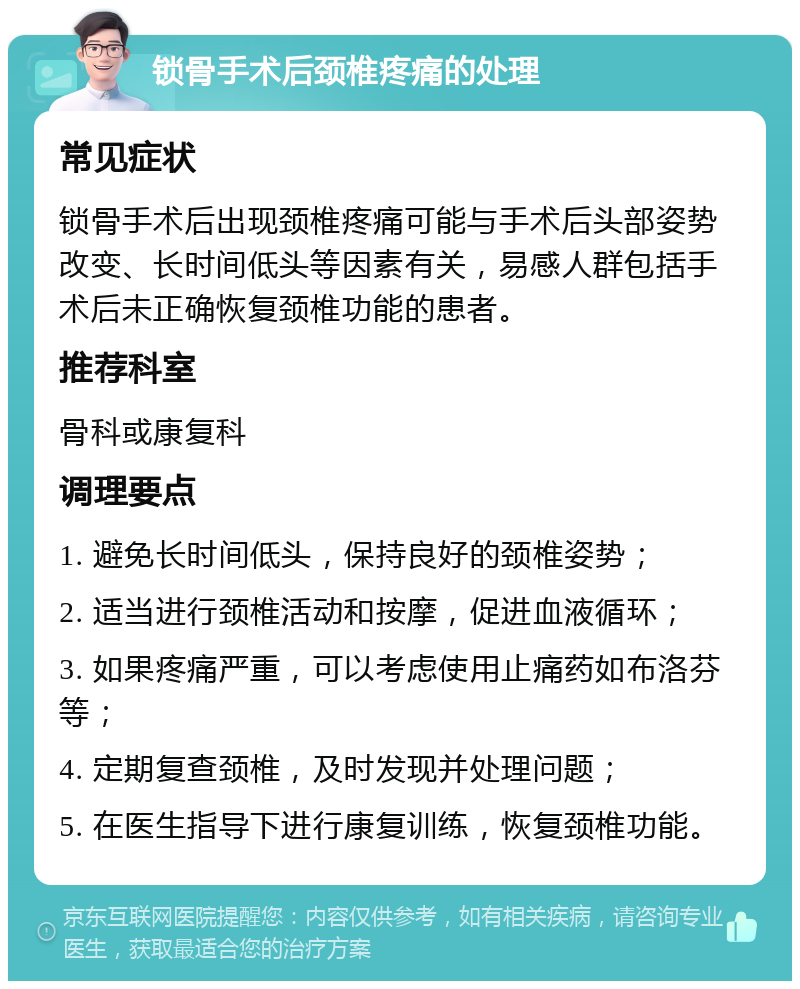 锁骨手术后颈椎疼痛的处理 常见症状 锁骨手术后出现颈椎疼痛可能与手术后头部姿势改变、长时间低头等因素有关，易感人群包括手术后未正确恢复颈椎功能的患者。 推荐科室 骨科或康复科 调理要点 1. 避免长时间低头，保持良好的颈椎姿势； 2. 适当进行颈椎活动和按摩，促进血液循环； 3. 如果疼痛严重，可以考虑使用止痛药如布洛芬等； 4. 定期复查颈椎，及时发现并处理问题； 5. 在医生指导下进行康复训练，恢复颈椎功能。