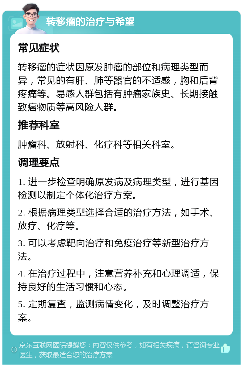 转移瘤的治疗与希望 常见症状 转移瘤的症状因原发肿瘤的部位和病理类型而异，常见的有肝、肺等器官的不适感，胸和后背疼痛等。易感人群包括有肿瘤家族史、长期接触致癌物质等高风险人群。 推荐科室 肿瘤科、放射科、化疗科等相关科室。 调理要点 1. 进一步检查明确原发病及病理类型，进行基因检测以制定个体化治疗方案。 2. 根据病理类型选择合适的治疗方法，如手术、放疗、化疗等。 3. 可以考虑靶向治疗和免疫治疗等新型治疗方法。 4. 在治疗过程中，注意营养补充和心理调适，保持良好的生活习惯和心态。 5. 定期复查，监测病情变化，及时调整治疗方案。