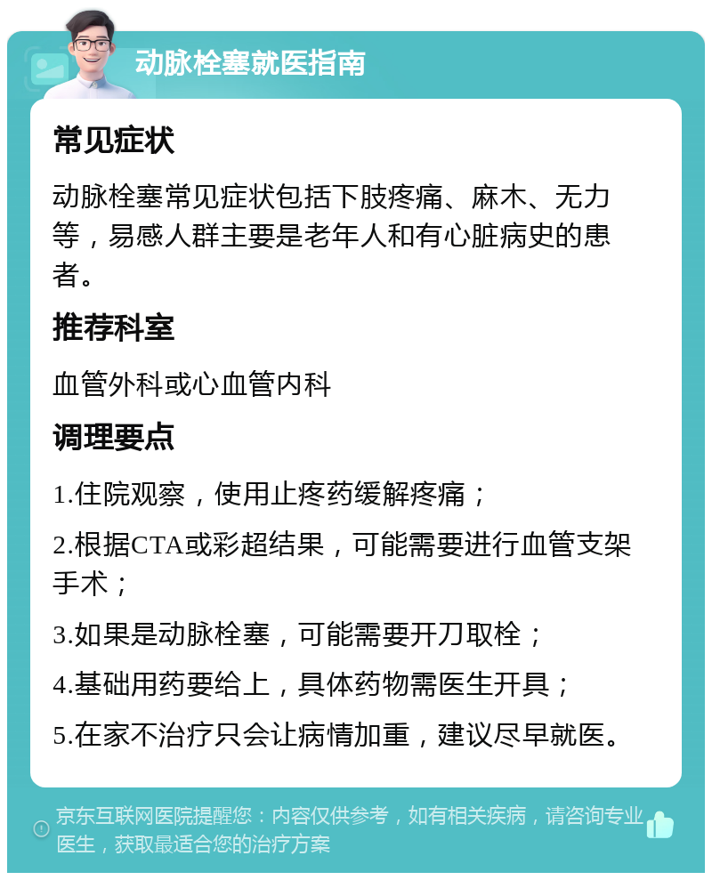 动脉栓塞就医指南 常见症状 动脉栓塞常见症状包括下肢疼痛、麻木、无力等，易感人群主要是老年人和有心脏病史的患者。 推荐科室 血管外科或心血管内科 调理要点 1.住院观察，使用止疼药缓解疼痛； 2.根据CTA或彩超结果，可能需要进行血管支架手术； 3.如果是动脉栓塞，可能需要开刀取栓； 4.基础用药要给上，具体药物需医生开具； 5.在家不治疗只会让病情加重，建议尽早就医。