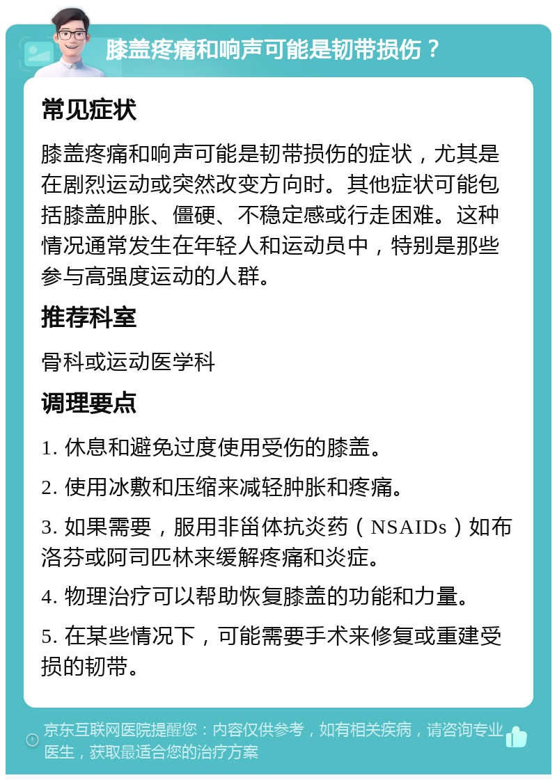 膝盖疼痛和响声可能是韧带损伤？ 常见症状 膝盖疼痛和响声可能是韧带损伤的症状，尤其是在剧烈运动或突然改变方向时。其他症状可能包括膝盖肿胀、僵硬、不稳定感或行走困难。这种情况通常发生在年轻人和运动员中，特别是那些参与高强度运动的人群。 推荐科室 骨科或运动医学科 调理要点 1. 休息和避免过度使用受伤的膝盖。 2. 使用冰敷和压缩来减轻肿胀和疼痛。 3. 如果需要，服用非甾体抗炎药（NSAIDs）如布洛芬或阿司匹林来缓解疼痛和炎症。 4. 物理治疗可以帮助恢复膝盖的功能和力量。 5. 在某些情况下，可能需要手术来修复或重建受损的韧带。