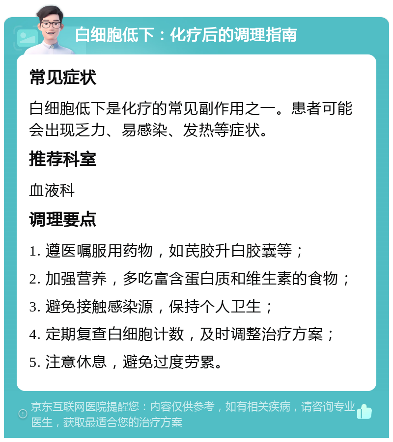 白细胞低下：化疗后的调理指南 常见症状 白细胞低下是化疗的常见副作用之一。患者可能会出现乏力、易感染、发热等症状。 推荐科室 血液科 调理要点 1. 遵医嘱服用药物，如芪胶升白胶囊等； 2. 加强营养，多吃富含蛋白质和维生素的食物； 3. 避免接触感染源，保持个人卫生； 4. 定期复查白细胞计数，及时调整治疗方案； 5. 注意休息，避免过度劳累。