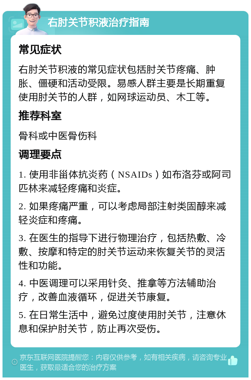 右肘关节积液治疗指南 常见症状 右肘关节积液的常见症状包括肘关节疼痛、肿胀、僵硬和活动受限。易感人群主要是长期重复使用肘关节的人群，如网球运动员、木工等。 推荐科室 骨科或中医骨伤科 调理要点 1. 使用非甾体抗炎药（NSAIDs）如布洛芬或阿司匹林来减轻疼痛和炎症。 2. 如果疼痛严重，可以考虑局部注射类固醇来减轻炎症和疼痛。 3. 在医生的指导下进行物理治疗，包括热敷、冷敷、按摩和特定的肘关节运动来恢复关节的灵活性和功能。 4. 中医调理可以采用针灸、推拿等方法辅助治疗，改善血液循环，促进关节康复。 5. 在日常生活中，避免过度使用肘关节，注意休息和保护肘关节，防止再次受伤。