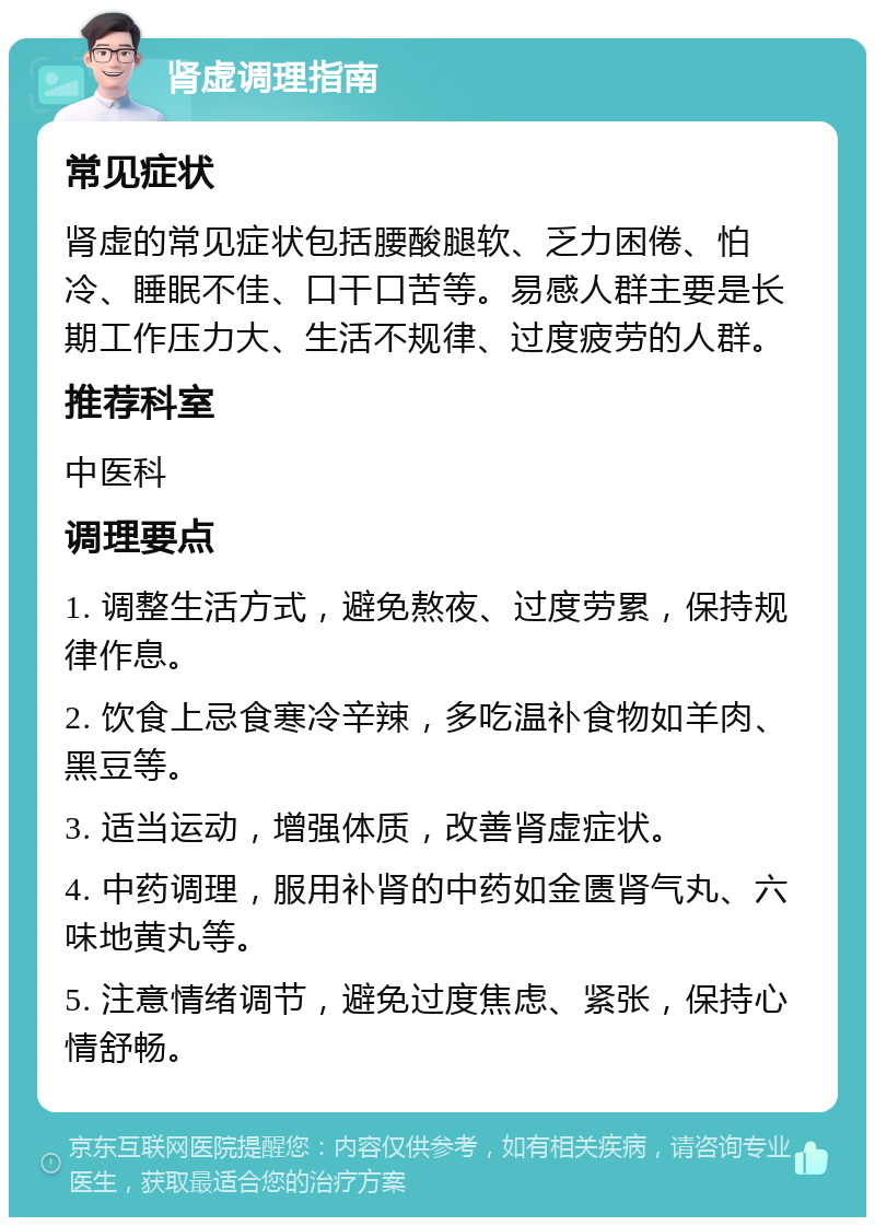 肾虚调理指南 常见症状 肾虚的常见症状包括腰酸腿软、乏力困倦、怕冷、睡眠不佳、口干口苦等。易感人群主要是长期工作压力大、生活不规律、过度疲劳的人群。 推荐科室 中医科 调理要点 1. 调整生活方式，避免熬夜、过度劳累，保持规律作息。 2. 饮食上忌食寒冷辛辣，多吃温补食物如羊肉、黑豆等。 3. 适当运动，增强体质，改善肾虚症状。 4. 中药调理，服用补肾的中药如金匮肾气丸、六味地黄丸等。 5. 注意情绪调节，避免过度焦虑、紧张，保持心情舒畅。