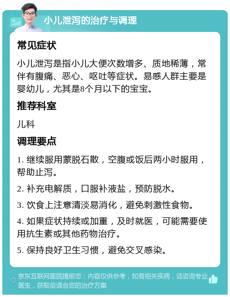 小儿泄泻的治疗与调理 常见症状 小儿泄泻是指小儿大便次数增多、质地稀薄，常伴有腹痛、恶心、呕吐等症状。易感人群主要是婴幼儿，尤其是8个月以下的宝宝。 推荐科室 儿科 调理要点 1. 继续服用蒙脱石散，空腹或饭后两小时服用，帮助止泻。 2. 补充电解质，口服补液盐，预防脱水。 3. 饮食上注意清淡易消化，避免刺激性食物。 4. 如果症状持续或加重，及时就医，可能需要使用抗生素或其他药物治疗。 5. 保持良好卫生习惯，避免交叉感染。