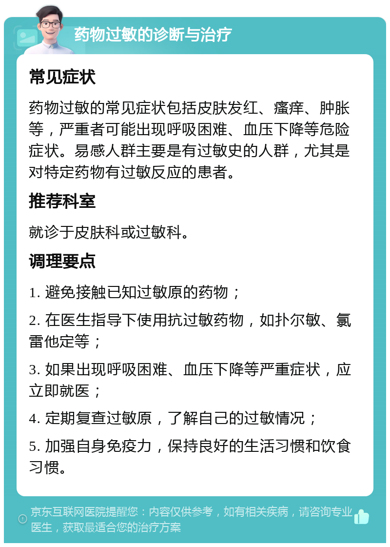 药物过敏的诊断与治疗 常见症状 药物过敏的常见症状包括皮肤发红、瘙痒、肿胀等，严重者可能出现呼吸困难、血压下降等危险症状。易感人群主要是有过敏史的人群，尤其是对特定药物有过敏反应的患者。 推荐科室 就诊于皮肤科或过敏科。 调理要点 1. 避免接触已知过敏原的药物； 2. 在医生指导下使用抗过敏药物，如扑尔敏、氯雷他定等； 3. 如果出现呼吸困难、血压下降等严重症状，应立即就医； 4. 定期复查过敏原，了解自己的过敏情况； 5. 加强自身免疫力，保持良好的生活习惯和饮食习惯。