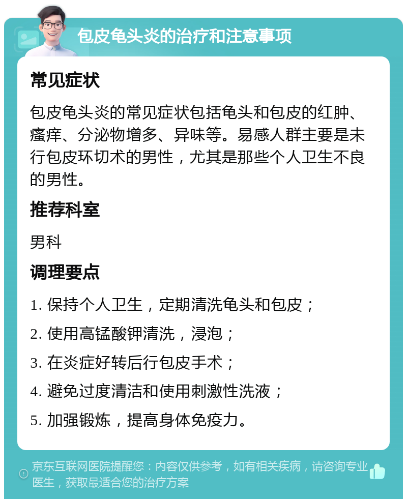 包皮龟头炎的治疗和注意事项 常见症状 包皮龟头炎的常见症状包括龟头和包皮的红肿、瘙痒、分泌物增多、异味等。易感人群主要是未行包皮环切术的男性，尤其是那些个人卫生不良的男性。 推荐科室 男科 调理要点 1. 保持个人卫生，定期清洗龟头和包皮； 2. 使用高锰酸钾清洗，浸泡； 3. 在炎症好转后行包皮手术； 4. 避免过度清洁和使用刺激性洗液； 5. 加强锻炼，提高身体免疫力。