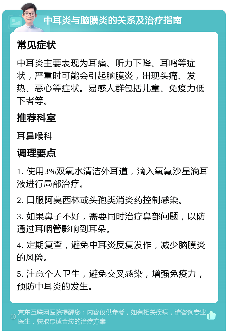 中耳炎与脑膜炎的关系及治疗指南 常见症状 中耳炎主要表现为耳痛、听力下降、耳鸣等症状，严重时可能会引起脑膜炎，出现头痛、发热、恶心等症状。易感人群包括儿童、免疫力低下者等。 推荐科室 耳鼻喉科 调理要点 1. 使用3%双氧水清洁外耳道，滴入氧氟沙星滴耳液进行局部治疗。 2. 口服阿莫西林或头孢类消炎药控制感染。 3. 如果鼻子不好，需要同时治疗鼻部问题，以防通过耳咽管影响到耳朵。 4. 定期复查，避免中耳炎反复发作，减少脑膜炎的风险。 5. 注意个人卫生，避免交叉感染，增强免疫力，预防中耳炎的发生。