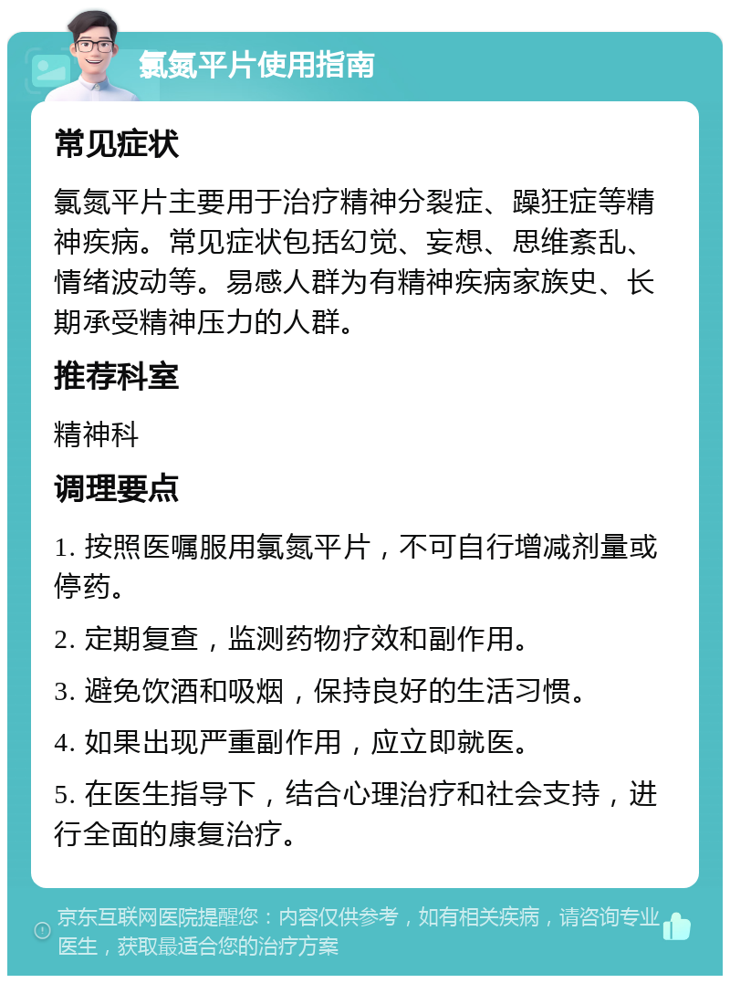 氯氮平片使用指南 常见症状 氯氮平片主要用于治疗精神分裂症、躁狂症等精神疾病。常见症状包括幻觉、妄想、思维紊乱、情绪波动等。易感人群为有精神疾病家族史、长期承受精神压力的人群。 推荐科室 精神科 调理要点 1. 按照医嘱服用氯氮平片，不可自行增减剂量或停药。 2. 定期复查，监测药物疗效和副作用。 3. 避免饮酒和吸烟，保持良好的生活习惯。 4. 如果出现严重副作用，应立即就医。 5. 在医生指导下，结合心理治疗和社会支持，进行全面的康复治疗。