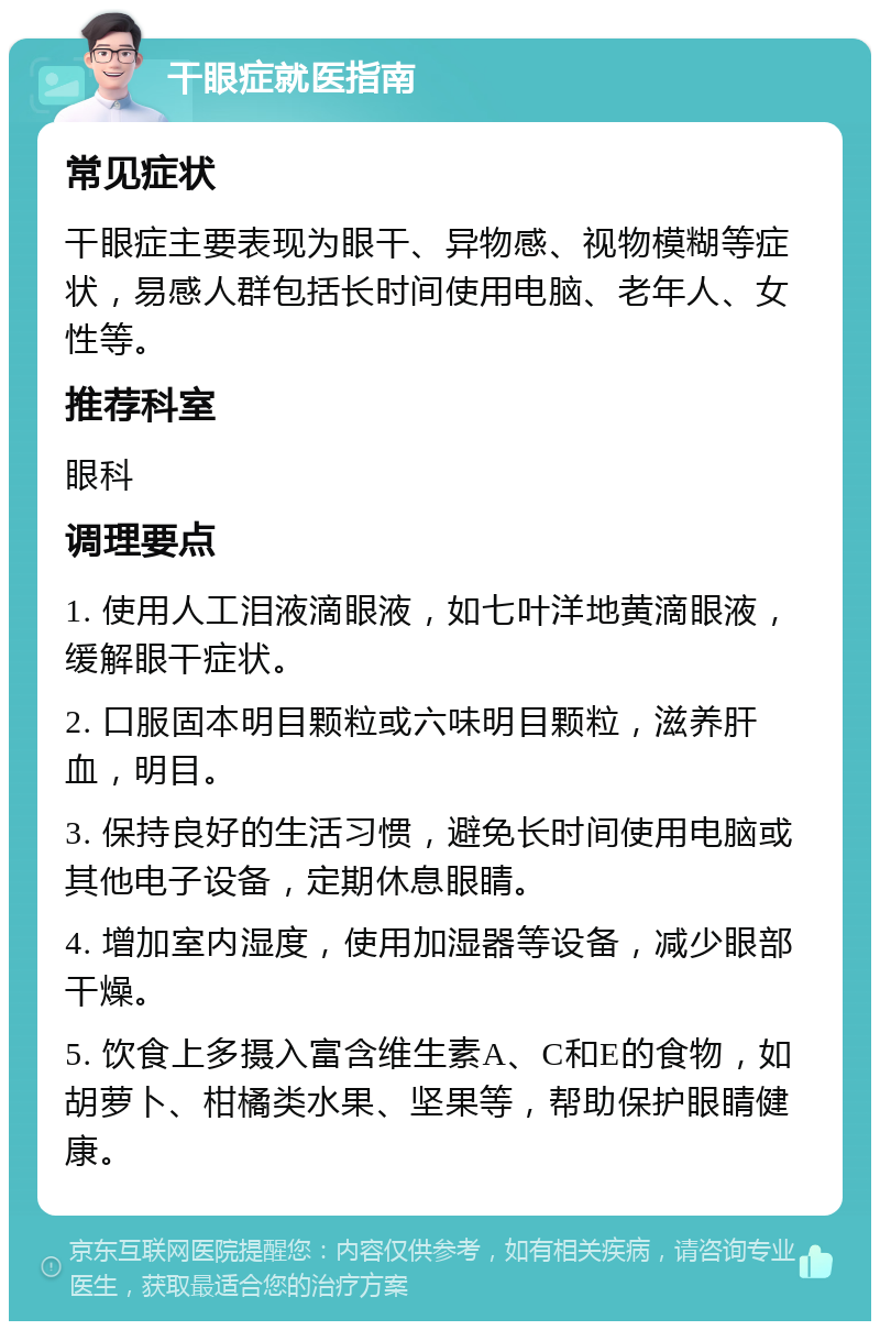 干眼症就医指南 常见症状 干眼症主要表现为眼干、异物感、视物模糊等症状，易感人群包括长时间使用电脑、老年人、女性等。 推荐科室 眼科 调理要点 1. 使用人工泪液滴眼液，如七叶洋地黄滴眼液，缓解眼干症状。 2. 口服固本明目颗粒或六味明目颗粒，滋养肝血，明目。 3. 保持良好的生活习惯，避免长时间使用电脑或其他电子设备，定期休息眼睛。 4. 增加室内湿度，使用加湿器等设备，减少眼部干燥。 5. 饮食上多摄入富含维生素A、C和E的食物，如胡萝卜、柑橘类水果、坚果等，帮助保护眼睛健康。