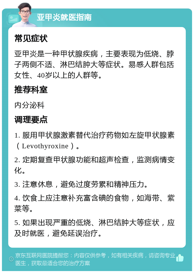 亚甲炎就医指南 常见症状 亚甲炎是一种甲状腺疾病，主要表现为低烧、脖子两侧不适、淋巴结肿大等症状。易感人群包括女性、40岁以上的人群等。 推荐科室 内分泌科 调理要点 1. 服用甲状腺激素替代治疗药物如左旋甲状腺素（Levothyroxine）。 2. 定期复查甲状腺功能和超声检查，监测病情变化。 3. 注意休息，避免过度劳累和精神压力。 4. 饮食上应注意补充富含碘的食物，如海带、紫菜等。 5. 如果出现严重的低烧、淋巴结肿大等症状，应及时就医，避免延误治疗。