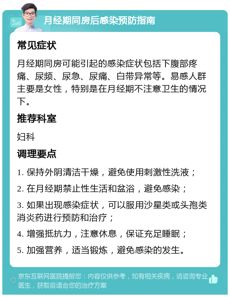 月经期同房后感染预防指南 常见症状 月经期同房可能引起的感染症状包括下腹部疼痛、尿频、尿急、尿痛、白带异常等。易感人群主要是女性，特别是在月经期不注意卫生的情况下。 推荐科室 妇科 调理要点 1. 保持外阴清洁干燥，避免使用刺激性洗液； 2. 在月经期禁止性生活和盆浴，避免感染； 3. 如果出现感染症状，可以服用沙星类或头孢类消炎药进行预防和治疗； 4. 增强抵抗力，注意休息，保证充足睡眠； 5. 加强营养，适当锻炼，避免感染的发生。