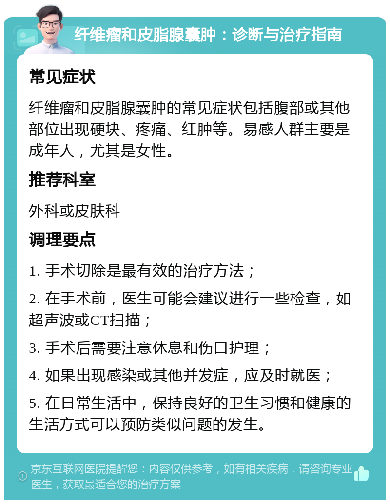 纤维瘤和皮脂腺囊肿：诊断与治疗指南 常见症状 纤维瘤和皮脂腺囊肿的常见症状包括腹部或其他部位出现硬块、疼痛、红肿等。易感人群主要是成年人，尤其是女性。 推荐科室 外科或皮肤科 调理要点 1. 手术切除是最有效的治疗方法； 2. 在手术前，医生可能会建议进行一些检查，如超声波或CT扫描； 3. 手术后需要注意休息和伤口护理； 4. 如果出现感染或其他并发症，应及时就医； 5. 在日常生活中，保持良好的卫生习惯和健康的生活方式可以预防类似问题的发生。