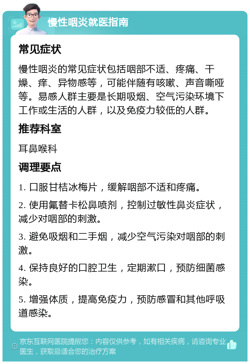 慢性咽炎就医指南 常见症状 慢性咽炎的常见症状包括咽部不适、疼痛、干燥、痒、异物感等，可能伴随有咳嗽、声音嘶哑等。易感人群主要是长期吸烟、空气污染环境下工作或生活的人群，以及免疫力较低的人群。 推荐科室 耳鼻喉科 调理要点 1. 口服甘桔冰梅片，缓解咽部不适和疼痛。 2. 使用氟替卡松鼻喷剂，控制过敏性鼻炎症状，减少对咽部的刺激。 3. 避免吸烟和二手烟，减少空气污染对咽部的刺激。 4. 保持良好的口腔卫生，定期漱口，预防细菌感染。 5. 增强体质，提高免疫力，预防感冒和其他呼吸道感染。